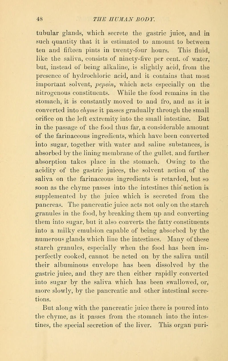tubular glands, which secrete the gastric juice, and in such quantity that it is estimated to amount to between ten and fifteen pints in twenty-four hours. This fluid, like the saliva, consists of ninety-five per cent, of water, but, izistead of being alkaline, is slightly acid, from the presence of hydrochloric acid, and it contains that most important solvent, pepsin, which acts especially on the nitrogenous constituents. While the food remains in the stomach, it is constantly moved to and fro, and as it is converted into chyme it passes gradually through the small orifice on the left extremity into the small intestine. But in the passage of the food thus far, a considerable amount of the farinaceous ingredients, which have been converted into sugar, together with water and saline substances, is absorbed by the lining membrane of the gullet, and further absorption takes place in the stomach. Owing to the acidity of the gastric juices, the solvent action of the saliva on the farinaceous ingredients is retarded, but so soon as the chyme passes into the intestines this' action is supplemented by the juice which is secreted from the pancreas. The pancreatic juice acts not only on the starch granules in the food, by breaking them up and converting them into sugar, but it also converts the fatty constituents into a milky emulsion capable of being absorbed by the numerous glands which line the intestines. Many of these starch granules, especially when the food has been im- perfectly cooked, cannot be acted on by the saliva until their albuminous envelope has been dissolved by the gastric juice, and they are then either rapidly converted into sugar by the saliva which has been swallowed, or, more slowly, by the pancreatic and other intestinal secre- tions. But along with the pancreatic juice there is poured into the chyme, as it passes from the stomach into the intes- tines, the special secretion of the liver. This organ puri-