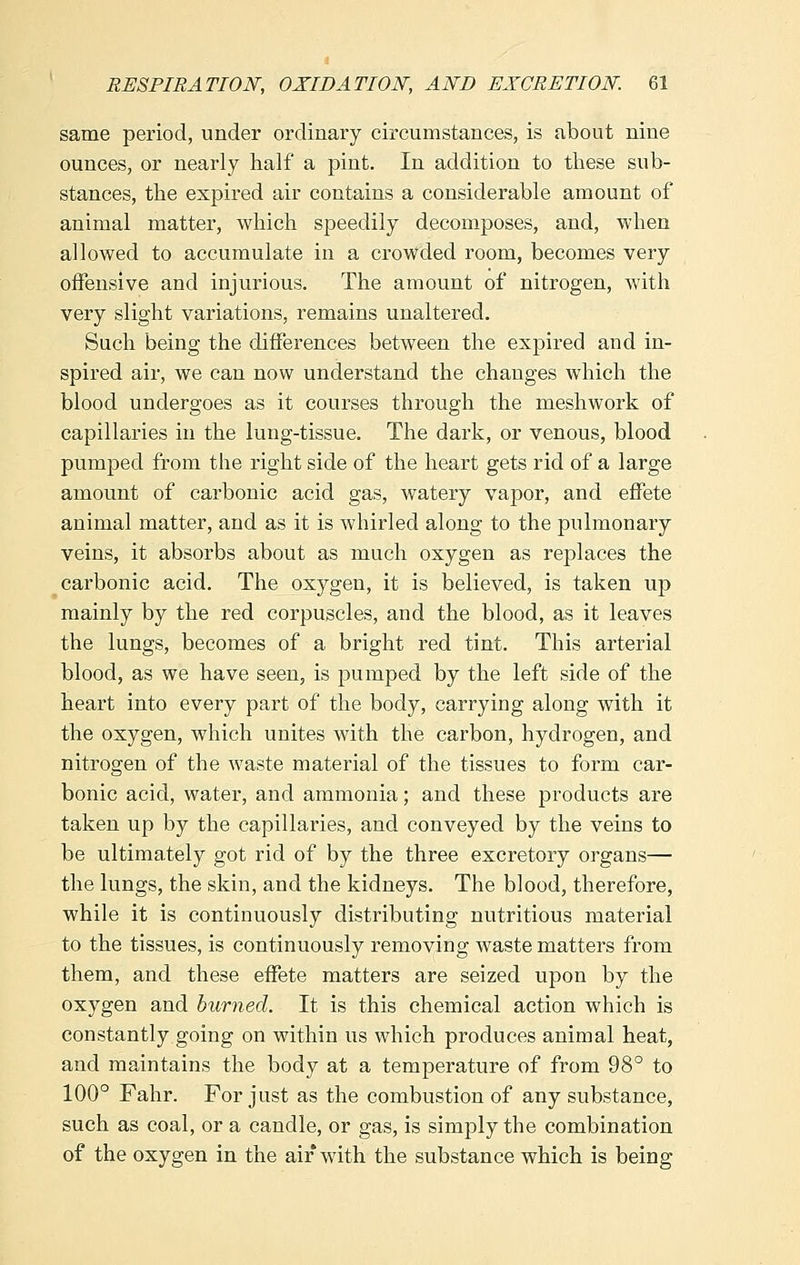 same period, under ordinary circumstances, is about nine ounces, or nearly half a pint. In addition to these sub- stances, the expired air contains a considerable amount of animal matter, which speedily decomposes, and, when allowed to accumulate in a crowded room, becomes very offensive and injurious. The amount of nitrogen, with very slight variations, remains unaltered. Such being the differences between the expired and in- spired air, we can now understand the changes which the blood undergoes as it courses through the meshwork of capillaries in the lung-tissue. The dark, or venous, blood pumped from the right side of the heart gets rid of a large amount of carbonic acid gas, watery vapor, and effete animal matter, and as it is whirled along to the pulmonary veins, it absorbs about as much oxygen as replaces the carbonic acid. The oxygen, it is believed, is taken up mainly by the red corpuscles, and the blood, as it leaves the lungs, becomes of a bright red tint. This arterial blood, as we have seen, is pumped by the left side of the heart into every part of the body, carrying along with it the oxygen, which unites with the carbon, hydrogen, and nitrogen of the waste material of the tissues to form car- bonic acid, water, and ammonia; and these products are taken up by the capillaries, and conveyed by the veins to be ultimately got rid of by the three excretory organs— the lungs, the skin, and the kidneys. The blood, therefore, while it is continuously distributing nutritious material to the tissues, is continuously removing waste matters from them, and these effete matters are seized upon by the oxygen and burned. It is this chemical action which is constantly going on within us which produces animal heat, and maintains the body at a temperature of from 98° to 100° Fahr. For just as the combustion of any substance, such as coal, or a candle, or gas, is simply the combination of the oxygen in the air with the substance which is being