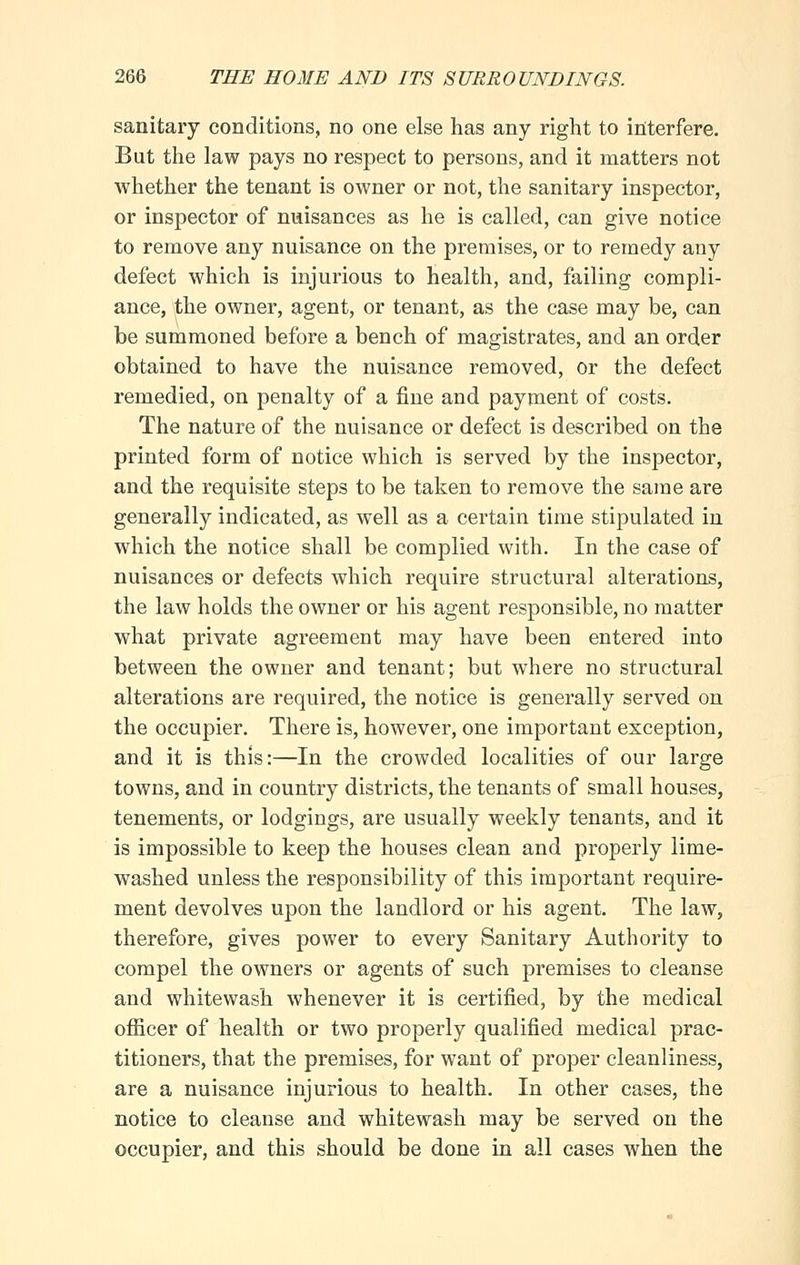 sanitary conditions, no one else has any right to interfere. But the law pays no respect to persons, and it matters not whether the tenant is owner or not, the sanitary inspector, or inspector of nuisances as he is called, can give notice to remove any nuisance on the premises, or to remedy any defect which is injurious to health, and, failing compli- ance, the owner, agent, or tenant, as the case may be, can be summoned before a bench of magistrates, and an order obtained to have the nuisance removed, or the defect remedied, on penalty of a fine and payment of costs. The nature of the nuisance or defect is described on the printed form of notice which is served by the inspector, and the requisite steps to be taken to remove the same are generally indicated, as well as a certain time stipulated in which the notice shall be complied with. In the case of nuisances or defects which require structural alterations, the law holds the owner or his agent responsible, no matter what private agreement may have been entered into between the owner and tenant; but where no structural alterations are required, the notice is generally served on the occupier. There is, however, one important exception, and it is this:—In the crowded localities of our large towns, and in country districts, the tenants of small houses, tenements, or lodgings, are usually weekly tenants, and it is impossible to keep the houses clean and properly lime- washed unless the responsibility of this important require- ment devolves upon the landlord or his agent. The law, therefore, gives power to every Sanitary Authority to compel the owners or agents of such premises to cleanse and whitewash whenever it is certified, by the medical officer of health or two properly qualified medical prac- titioners, that the premises, for want of proper cleanliness, are a nuisance injurious to health. In other cases, the notice to cleanse and whitewash may be served on the occupier, and this should be done in all cases when the
