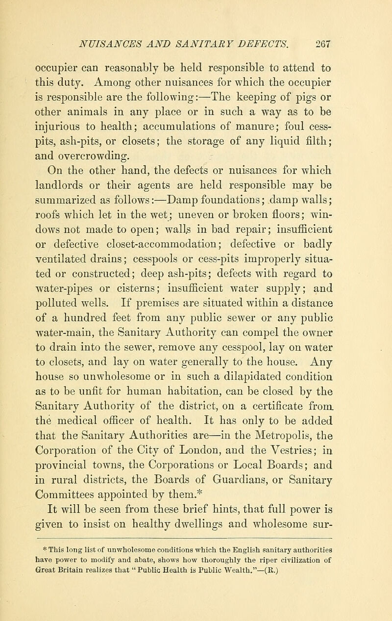 occupier can reasonably be held responsible to attend to this duty. Among other nuisances for which the occupier is responsible are the following:—The keeping of pigs or other animals in any place or in such a way as to be injurious to health; accumulations of manure; foul cess- pits, ash-pits, or closets; the storage of any liquid filth; and overcrowding. On the other hand, the defects or nuisances for which landlords or their agents are held responsible may be summarized as follows:—Damp foundations; damp walls; roofs which let in the wet; uneven or broken floors; win- dows not made to open; wall^ in bad repair; insufficient or defective closet-accommodation; defective or badly ventilated drains; cesspools or cess-pits improperly situa- ted or constructed; deep ash-pits; defects with regard to water-pipes or cisterns; insufficient water supply; and polluted wells. If premises are situated within a distance of a hundred feet from any public sewer or any public water-main, the Sanitary Authority can compel the owner to drain into the sewer, remove any cesspool, lay on water to closets, and lay on water generally to the house. Any house so unwholesome or in such a dilapidated condition as to be unfit for human habitation, can be closed by the Sanitary Authority of the district, on a certificate from the medical officer of health. It has only to be added that the Sanitary Authorities are—in the Metropolis, the Corporation of the City of London, and the Vestries; in provincial towns, the Corporations or Local Boards; and in rural districts, the Boards of Guardians, or Sanitary Committees appointed by them.* It will be seen from these brief hints, that full power is given to insist on healthy dwellings and wholesome sur- * This long list of unwholesome conditions which the English sanitary authorities have power to modify and abate, shows how thoroughly the riper civilization of Great Britain realizes that  Public Health is Public Wealth.—(K.)