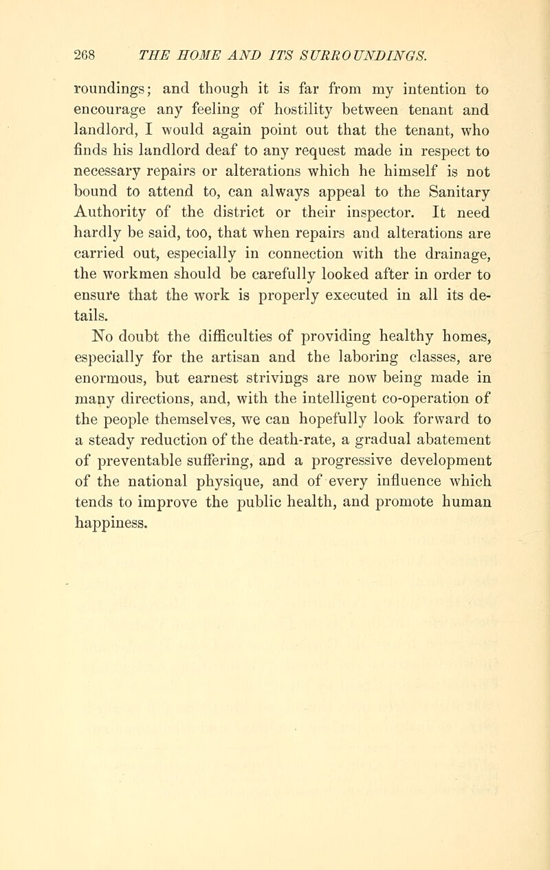 roundings; and though it is far from my intention to encourage any feeling of hostility between tenant and landlord, I would again point out that the tenant, who finds his landlord deaf to any request made in respect to necessary repairs or alterations which he himself is not bound to attend to, can always appeal to the Sanitary Authority of the district or their inspector. It need hardly be said, too, that when repairs and alterations are carried out, especially in connection with the drainage, the workmen should be carefully looked after in order to ensure that the work is properly executed in all its de- tails. No doubt the difficulties of providing healthy homes, especially for the artisan and the laboring classes, are enormous, but earnest strivings are now being made in many directions, and, with the intelligent co-operation of the people themselves, we can hopefully look forward to a steady reduction of the death-rate, a gradual abatement of preventable suffering, and a progressive development of the national physique, and of every influence which tends to improve the public health, and promote human happiness.