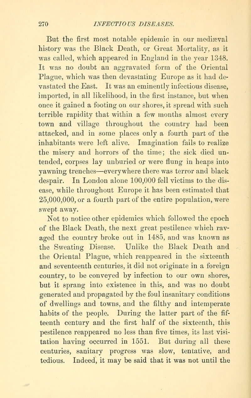 But the first most notable epidemic in our mediaeval history was the Black Death, or Great Mortality, as it was called, which appeared in England in the year 1348. It was no doubt an aggravated form of the Oriental Plague, which was then devastating Europe as it had de- vastated the East. It was an eminently infectious disease, imported, in all likelihood, in the first instance, but when once it gained a footing on our shores, it spread with such terrible rapidity that within a few months almost every town and village throughout the country had been attacked, and in some places only a fourth part of the inhabitants were left alive. Imagination fails to realize the misery and horrors of the time; the sick died un- tended, corpses lay unburied or were flung in heaps into yawning trenches—everywhere there was terror and black despair. In London alone 100,000 fell victims to the dis- ease, while throughout Europe it has been estimated that 25,000,000, or a fourth part of the entire population, were swept away. Not to notice other epidemics which followed the epoch of the Black Death, the next great pestilence which rav- aged the country broke out in 1485, and was known as the Sweating Disease. Unlike the Black Death and the Oriental Plague, which reappeared in the sixteenth and seventeenth centuries, it did not originate in a foreign country, to be conveyed by infection to our own shores, but it sprang into existence in this, and was no doubt generated and propagated by the foul insanitary conditions of dwellings and towns, and the filthy and intemperate habits of the people. During the latter part of the fif- teenth century and the first half of the sixteenth, this pestilence reappeared no less than five times, its last visi- tation having occurred in 1551. But during all these centuries, sanitary progress was slow, tentative, and tedious. Indeed, it may be said that it was not until the