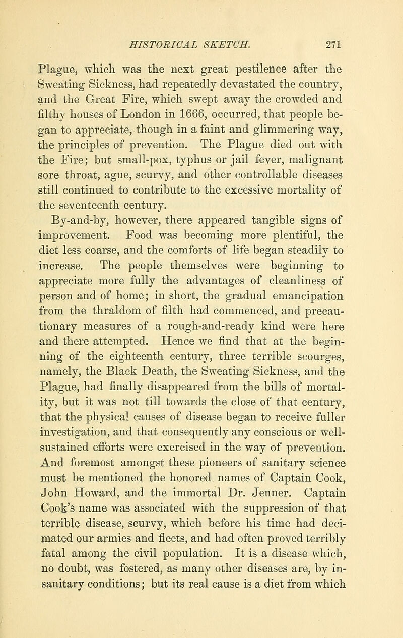 Plague, which was the next great pestilence after the Sweating Sickness, had repeatedly devastated the country, and the Great Fire, which swept away the crowded and filthy houses of London in 1666, occurred, that people be- gan to appreciate, though in a faint and glimmering way, the principles of prevention. The Plague died out with the Fire; but small-pox, typhus or jail fever, malignant sore throat, ague, scurvy, and other controllable diseases still continued to contribute to the excessive mortality of the seventeenth century. By-and-by, however, there appeared tangible signs of improvement. Food was becoming more plentiful, the diet less coarse, and the comforts of life began steadily to increase. The people themselves were beginning to appreciate more fully the advantages of cleanliness of person and of home; in short, the gradual emancipation from the thraldom of filth had commenced, and precau- tionary measures of a rough-and-ready kind were here and there attempted. Hence we find that at the begin- ning of the eighteenth century, three terrible scourges, namely, the Black Death, the Sweating Sickness, and the Plague, had finally disappeared from the bills of mortal- ity, but it was not till towards the close of that century, that the physical causes of disease began to receive fuller investigation, and that consequently any conscious or well- sustained efforts were exercised in the way of prevention. And foremost amongst these pioneers of sanitary science must be mentioned the honored names of Captain Cook, John Howard, and the immortal Dr. Jenner. Captain Cook's name was associated with the suppression of that terrible disease, scurvy, which before his time had deci- mated our armies and fleets, and had often proved terribly fatal among the civil population. It is a disease which, no doubt, was fostered, as many other diseases are, by in- sanitary conditions; but its real cause is a diet from which