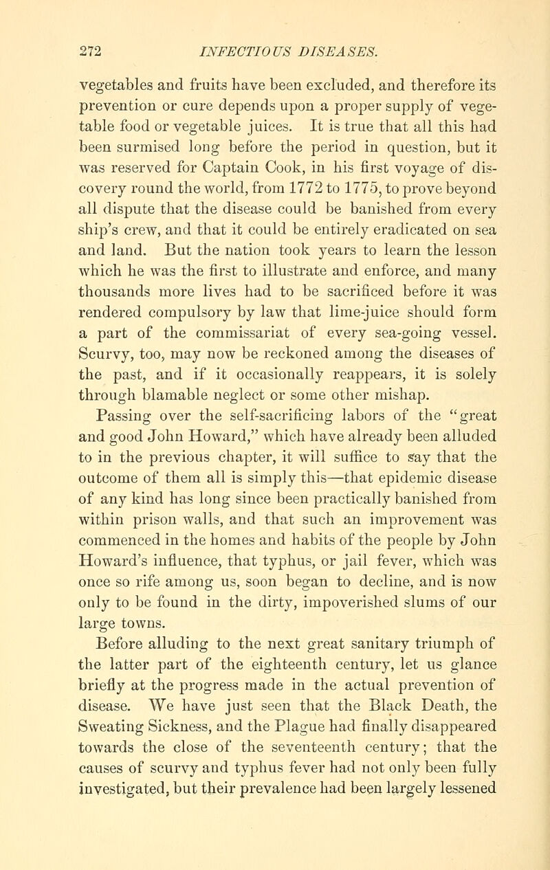 vegetables and fruits have been excluded, and therefore its prevention or cure depends upon a proper supply of vege- table food or vegetable juices. It is true that all this had been surmised long before the period in question, but it was reserved for Captain Cook, in his first voyage of dis- covery round the world, from 1772 to 1775, to prove beyond all dispute that the disease could be banished from every ship's crew, and that it could be entirely eradicated on sea and land. But the nation took years to learn the lesson which he was the first to illustrate and enforce, and many thousands more lives had to be sacrificed before it was rendered compulsory by law that lime-juice should form a part of the commissariat of every sea-going vessel. Scurvy, too, may now be reckoned among the diseases of the past, and if it occasionally reappears, it is solely through blamable neglect or some other mishap. Passing over the self-sacrificing labors of the great and good John Howard, which have already been alluded to in the previous chapter, it will suffice to say that the outcome of them all is simply this—that epidemic disease of any kind has long since been practically banished from within prison walls, and that such an improvement was commenced in the homes and habits of the people by John Howard's influence, that typhus, or jail fever, which was once so rife among us, soon began to decline, and is now only to be found in the dirty, impoverished slums of our large towns. Before alluding to the next great sanitary triumph of the latter part of the eighteenth century, let us glance briefly at the progress made in the actual prevention of disease. We have just seen that the Black Death, the Sweating Sickness, and the Plague had finally disappeared towards the close of the seventeenth century; that the causes of scurvy and typhus fever had not only been fully investigated, but their prevalence had been largely lessened