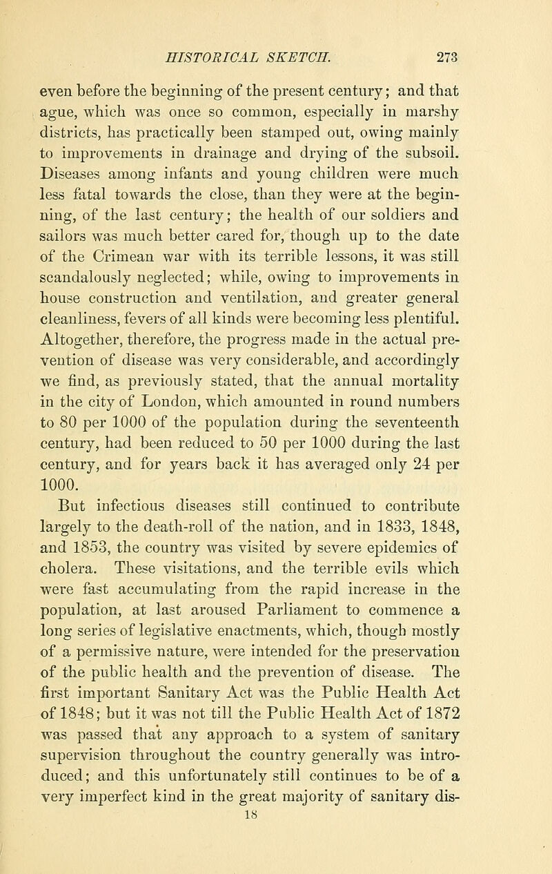 even before the beginning of the present century; and that ague, which was once so common, especially in marshy districts, has practically been stamped out, owing mainly to improvements in drainage and drying of the subsoil. Diseases among infants and young children were much less fatal towards the close, than they were at the begin- ning, of the last century; the health of our soldiers and sailors was much better cared for, though up to the date of the Crimean war with its terrible lessons, it was still scandalously neglected; while, owing to improvements in house construction and ventilation, and greater general cleanliness, fevers of all kinds were becoming less plentiful. Altogether, therefore, the progress made in the actual pre- vention of disease was very considerable, and accordingly we find, as previously stated, that the annual mortality in the city of London, which amounted in round numbers to 80 per 1000 of the population during the seventeenth century, had been reduced to 50 per 1000 during the last century, and for years back it has averaged only 24 per 1000. But infectious diseases still continued to contribute largely to the death-roll of the nation, and in 1833, 1848, and 1853, the country was visited by severe epidemics of cholera. These visitations, and the terrible evils which were fast accumulating from the rapid increase in the population, at last aroused Parliament to commence a long series of legislative enactments, which, though mostly of a permissive nature, were intended for the preservation of the public health and the prevention of disease. The first important Sanitary Act was the Public Health Act of 1848; but it was not till the Public Health Act of 1872 was passed that any approach to a system of sanitary supervision throughout the country generally was intro- duced ; and this unfortunately still continues to be of a very imperfect kind in the great majority of sanitary dis- 18