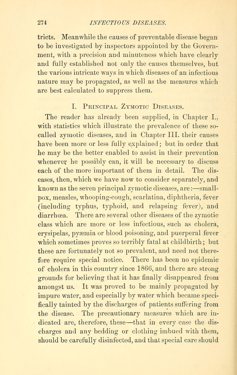 tricts. Meanwhile the causes of preventable disease began to be investigated by inspectors appointed by the Govern- ment, with a precision and minuteness which have clearly and fully established not only the causes themselves, but the various intricate ways in which diseases of an infectious nature may be propagated, as well as the measures which are best calculated to suppress them. I. Principal Zymotic Diseases. The reader has already been supplied, in Chapter L, with statistics which illustrate the prevalence of these so- called zymotic diseases, and in Chapter III. their causes have been more or less fully explained; but in order that he may be the better enabled to assist in their prevention whenever he possibly can, it will be necessary to discuss each of the more important of them in detail. The dis- eases, then, which we have now to consider separately, and known as the seven principal zymotic diseases, are:—small- pox, measles, whooping-cough, scarlatina, diphtheria, fever (including typhus, typhoid, and relapsing fever), and diarrhoea. There are several other diseases of the zymotic class which are more or less infectious, such as cholera, erysipelas, pyaemia or blood poisoning, and puerperal fever which sometimes proves so terribly fatal at childbirth; but these are fortunately not so prevalent, and need not there- fore require special notice. There has been no epidemic of cholera in this country since 1866, and there are strong grounds for believing that it has finally disappeared from amongst us. It was proved to be mainly propagated by impure water, and especially by water which became speci- fically tainted by the discharges of patients suffering from the disease. The precautionary measures which are in- dicated are, therefore, these—that in every ease the dis- charges and any bedding or clothing imbued with them, should be carefully disinfected, and that special care should