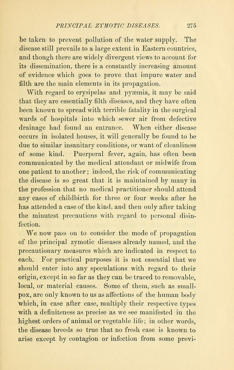 be taken to prevent pollution of the water supply. The disease still prevails to a large extent in Eastern countries, and though there are widely divergent views to account for its dissemination, there is a constantly increasing amount of evidence which goes to prove that impure water and filth are the main elements in its propagation. With regard to erysipelas and pysemia, it may be said that they are essentially filth diseases, and they have often been known to spread with terrible fatality in the surgical wards of hospitals into which sewer air from defective drainage had found an entrance. When either disease occurs in isolated houses, it will generally be found to be due to similar insanitary conditions, or want of cleanliness of some kind. Puerperal fever, again, has often been communicated by the medical attendant or midwife from one patient to another; indeed, the risk of communicating the disease is so great that it is maintained by many in the profession that no medical practitioner should attend any cases of childbirth for three or four weeks after he has attended a case of the kind, and then only after taking the minutest precautions with regard to personal disin- fection. We now pass on to consider the mode of propagation of the principal zymotic diseases already named, and the precautionary measures which are indicated in respect to each. For practical purposes it is not essential that we should enter into any speculations with regard to their origin, except in so far as they can be traced to removable, local, or material causes. Some of them, such as small- pox, are only known to us as affections of the human body which, in case after case, multiply their respective types with a defmiteness as precise as we see manifested in the highest orders of animal or vegetable life; in other words, the disease breeds so true that no fresh case is known to arise except by contagion or infection from some previ-