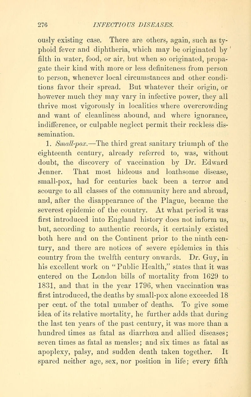 ously existing case. There are others, again, such as ty- phoid fever and diphtheria, which may be originated by ' filth in water, food, or air, but when so originated, propa- gate their kind with more or less definiteness from person to person, whenever local circumstances and other condi- tions favor their spread. But whatever their origin, or however much they may vary in infective power, they all thrive most vigorously in localities where overcrowding and want of cleanliness abound, and where ignorance, indifference, or culpable neglect permit their reckless dis- semination. 1. Small-pox.—The third great sanitary triumph of the eighteenth century, already referred to, was, without doubt, the discovery of vaccination by Dr. Edward Jenner. That most hideous and loathsome disease, small-pox, had for centuries back been a terror and scourge to all classes of the community here and abroad, and, after the disappearance of the Plague, became the severest epidemic of the country. At what period it was first introduced into England history does not inform us, but, according to authentic records, it certainly existed both here and on the Continent prior to the ninth cen- tury, and there are notices of severe epidemics in this country from the twelfth century onwards. Dr. Guy, in his excellent work on Public Health, states that it was entered on the London bills of mortality from 1629 to 1831, and that in the year 1796, when vaccination was first introduced, the deaths by small-pox alone exceeded 18 per cent, of the total number of deaths. To give some idea of its relative mortality, he further adds that during the last ten years of the past century, it was more than a hundred times as fatal as diarrhoea and allied diseases; seven times as fatal as measles; and six times as fatal as apoplexy, palsy, and sudden death taken together. It spared neither age, sex, nor position in life; every fifth