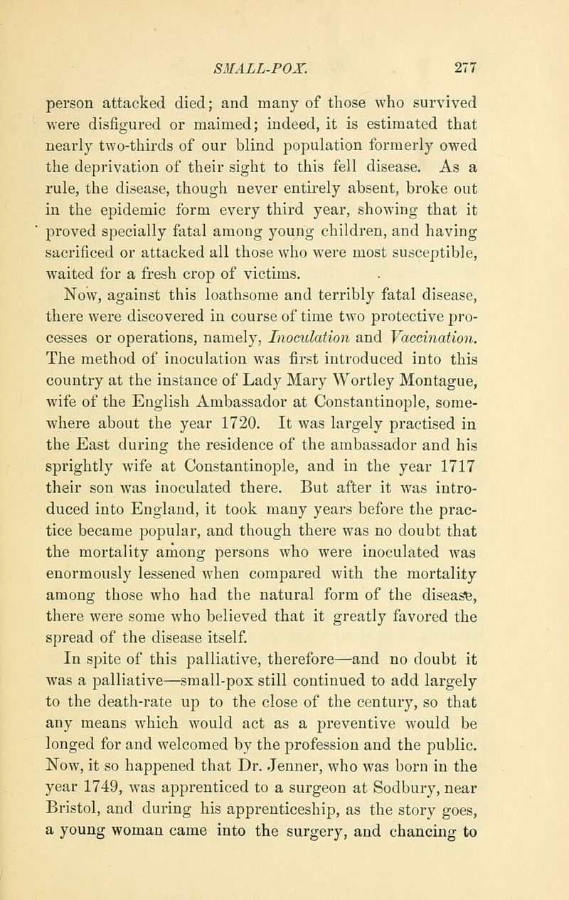 person attacked died; and many of those who survived were disfigured or maimed; indeed, it is estimated that nearly two-thirds of our blind population formerly owed the deprivation of their sight to this fell disease. As a rule, the disease, though never entirely absent, broke out in the epidemic form every third year, showing that it proved specially fatal among young children, and having sacrificed or attacked all those who were most susceptible, waited for a fresh crop of victims. Now, against this loathsome and terribly fatal disease, there were discovered in course of time two protective pro- cesses or operations, namely, Inoculation and Vaccination. The method of inoculation was first introduced into this country at the instance of Lady Mary Wortley Montague, wife of the English Ambassador at Constantinople, some- where about the year 1720. It was largely practised in the East during the residence of the ambassador and his sprightly wife at Constantinople, and in the year 1717 their son was inoculated there. But after it was intro- duced into England, it took many years before the prac- tice became popular, and though there was no doubt that the mortality among persons who were inoculated was enormously lessened when compared with the mortality among those who had the natural form of the disease, there were some who believed that it greatly favored the spread of the disease itself. In spite of this palliative, therefore—and no doubt it was a palliative—small-pox still continued to add largely to the death-rate up to the close of the century, so that any means which would act as a preventive would be longed for and welcomed by the profession and the public. Now, it so happened that Dr. .Tenner, who was born in the year 1749, was apprenticed to a surgeon at Sodbury, near Bristol, and during his apprenticeship, as the story goes, a young woman came into the surgery, and chancing to