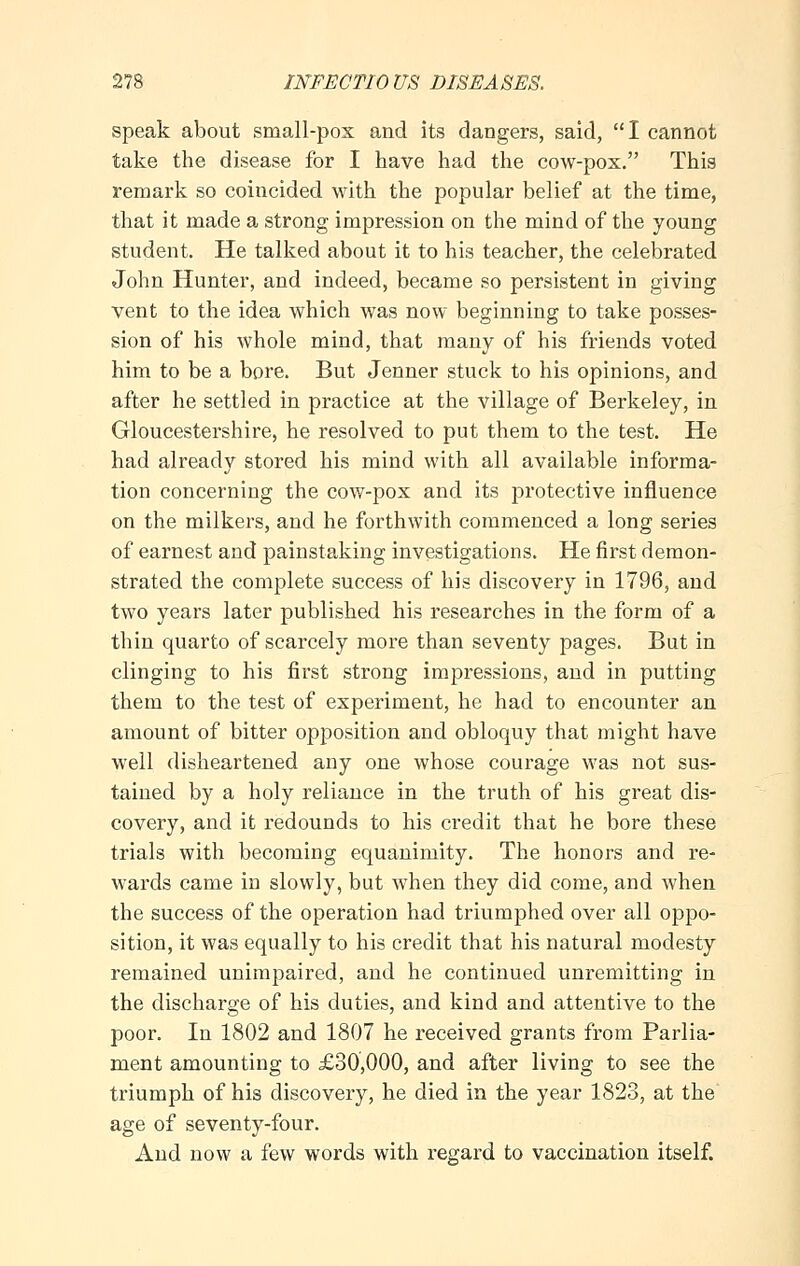 speak about small-pox and its dangers, said, I cannot take the disease for I have had the cow-pox. This remark so coincided with the popular belief at the time, that it made a strong impression on the mind of the young student. He talked about it to his teacher, the celebrated John Hunter, and indeed, became so persistent in giving vent to the idea which was now beginning to take posses- sion of his whole mind, that many of his friends voted him to be a bore. But Jenner stuck to his opinions, and after he settled in practice at the village of Berkeley, in Gloucestershire, he resolved to put them to the test. He had already stored his mind with all available informa- tion concerning the cow-pox and its protective influence on the milkers, and he forthwith commenced a long series of earnest and painstaking investigations. He first demon- strated the complete success of his discovery in 1796, and two years later published his researches in the form of a thin quarto of scarcely more than seventy pages. But in clinging to his first strong impressions, and in putting them to the test of experiment, he had to encounter an amount of bitter opposition and obloquy that might have well disheartened any one whose courage was not sus- tained by a holy reliance in the truth of his great dis- covery, and it redounds to his credit that he bore these trials with becoming equanimity. The honors and re- wards came in slowly, but when they did come, and when the success of the operation had triumphed over all oppo- sition, it was equally to his credit that his natural modesty remained unimpaired, and he continued unremitting in the discharge of his duties, and kind and attentive to the poor. In 1802 and 1807 he received grants from Parlia- ment amounting to £30,000, and after living to see the triumph of his discovery, he died in the year 1823, at the age of seventy-four. And now a few words with regard to vaccination itself.