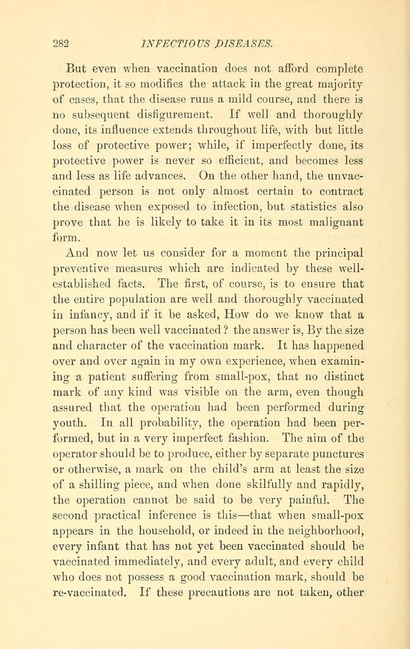 But even when vaccination does not afford complete protection, it so modifies the attack in the great majority of cases, that the disease runs a mild course, and there is no subsequent disfigurement. If well and thoroughly done, its influence extends throughout life, with but little loss of protective power; while, if imperfectly done, its protective power is never so efficient, and becomes less and less as life advances. On the other hand, the unvac- cinated person is not only almost certain to contract the disease when exposed to infection, but statistics also prove that he is likely to take it in its most malignant form. And now let us consider for a moment the principal preventive measures which are indicated by these well- established facts. The first, of course, is to ensure that the entire population are well and thoroughly vaccinated in infancy, and if it be asked, How do we know that a person has been well vaccinated ? the answer is, By the size and character of the vaccination mark. It has happened over and over again in my own experience, when examin- ing a patient suffering from small-pox, that no distinct mark of any kind was visible on the arm, even though assured that the operation had been performed during youth. In all probability, the operation had been per- formed, but in a very imperfect fashion. The aim of the operator should be to produce, either by separate punctures or otherwise, a mark on the child's arm at least the size of a shilling piece, and when done skilfully and rapidly, the operation cannot be said to be very painful. The second practical inference is this—that when small-pox appears in the household, or indeed in the neighborhood, every infant that has not yet been vaccinated should be vaccinated immediately, and every adult, and every child who does not possess a good vaccination mark, should be re-vaccinated. If these precautions are not taken, other