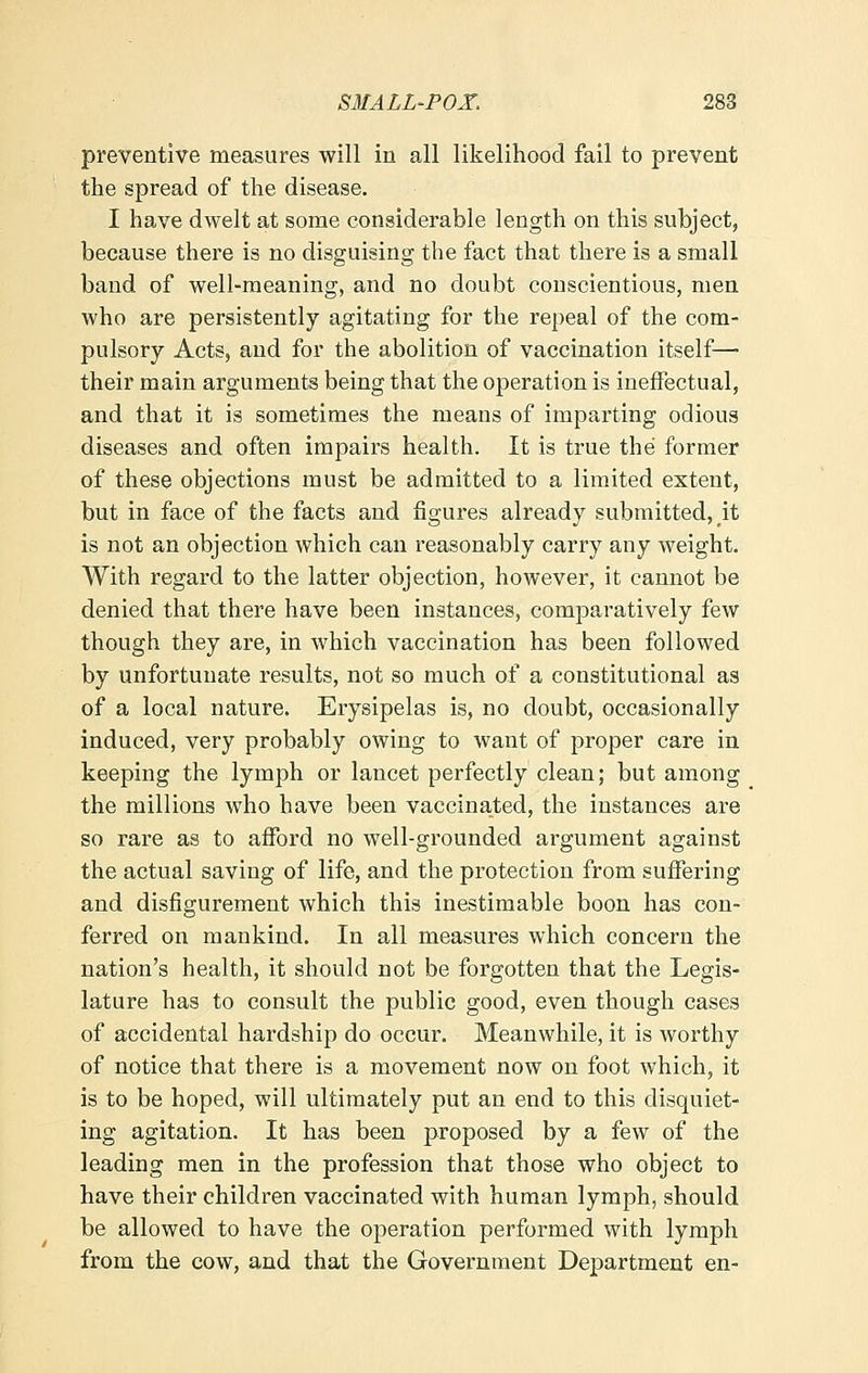 preventive measures will in all likelihood fail to prevent the spread of the disease. I have dwelt at some considerable length on this subject, because there is no disguising the fact that there is a small band of well-meaning, and no doubt conscientious, men who are persistently agitating for the repeal of the com- pulsory Acts, and for the abolition of vaccination itself— their main arguments being that the operation is ineffectual, and that it is sometimes the means of imparting odious diseases and often impairs health. It is true the former of these objections must be admitted to a limited extent, but in face of the facts and figures already submitted, it is not an objection which can reasonably carry any weight. With regard to the latter objection, however, it cannot be denied that there have been instances, comparatively few though they are, in which vaccination has been followed by unfortunate results, not so much of a constitutional as of a local nature. Erysipelas is, no doubt, occasionally induced, very probably owing to want of proper care in keeping the lymph or lancet perfectly clean; but among the millions who have been vaccinated, the instances are so rare as to afford no well-grounded argument against the actual saving of life, and the protection from suffering and disfigurement which this inestimable boon has con- ferred on mankind. In all measures which concern the nation's health, it should not be forgotten that the Legis- lature has to consult the public good, even though cases of accidental hardship do occur. Meanwhile, it is worthy of notice that there is a movement now on foot which, it is to be hoped, will ultimately put an end to this disquiet- ing agitation. It has been proposed by a few of the leading men in the profession that those who object to have their children vaccinated with human lymph, should be allowed to have the operation performed with lymph from the cow, and that the Govei'nment Department en-
