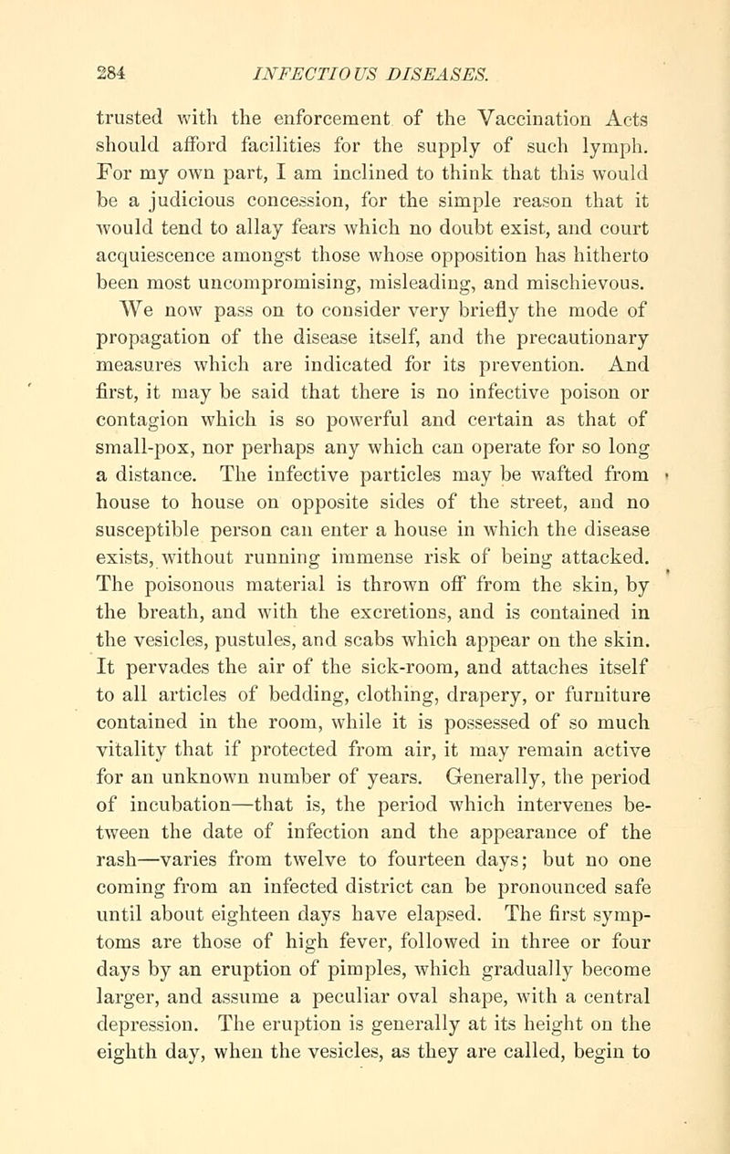 trusted with the enforcement of the Vaccination Acts should afford facilities for the supply of such lymph. For my own part, I am inclined to think that this would be a judicious concession, for the simple reason that it Avould tend to allay fears which no doubt exist, and court acquiescence amongst those whose opposition has hitherto been most uncompromising, misleading, and mischievous. We now pass on to consider very briefly the mode of propagation of the disease itself, and the precautionary measures which are indicated for its prevention. And first, it may be said that there is no infective poison or contagion which is so powerful and certain as that of small-pox, nor perhaps any which can operate for so long a distance. The infective particles may be wafted from house to house on opposite sides of the street, and no susceptible person can enter a house in which the disease exists, without running immense risk of being attacked. The poisonous material is thrown off from the skin, by the breath, and with the excretions, and is contained in the vesicles, pustules, and scabs which appear on the skin. It pervades the air of the sick-room, and attaches itself to all articles of bedding, clothing, drapery, or furniture contained in the room, while it is possessed of so much vitality that if protected from air, it may remain active for an unknown number of years. Generally, the period of incubation—that is, the period which intervenes be- tween the date of infection and the appearance of the rash—varies from twelve to fourteen days; but no one coming from an infected district can be pronounced safe until about eighteen days have elapsed. The first symp- toms are those of high fever, followed in three or four days by an eruption of pimples, which gradually become larger, and assume a peculiar oval shape, with a central depression. The eruption is generally at its height on the eighth day, when the vesicles, as they are called, begin to