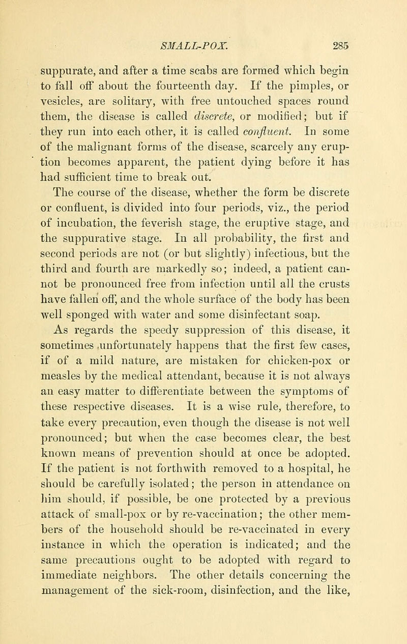 suppurate, and after a time scabs are formed which begin to fall off about the fourteenth day. If the pimples, or vesicles, are solitary, with free untouched spaces round them, the disease is called discrete, or modified; but if they run into each other, it is called confluent. In some of the malignant forms of the disease, scarcely any erup- tion becomes apparent, the patient dying before it has had sufficient time to break out. The course of the disease, whether the form be discrete or confluent, is divided into four periods, viz., the period of incubation, the feverish stage, the eruptive stage, and the suppurative stage. In all probability, the first and second periods are not (or but slightly) infectious, but the third and fourth are markedly so; indeed, a patient can- not be pronounced free from infection until all the crusts have fallen off, and the whole surface of the body has been well sponged with water and some disinfectant soap. As regards the speedy suppression of this disease, it sometimes .unfortunately happens that the first few cases, if of a mild nature, are mistaken for chicken-pox or measles by the medical attendant, because it is not always an easy matter to differentiate between the symptoms of these respective diseases. It is a wise rule, therefore, to take every precaution, even though the disease is not well pronounced; but when the case becomes clear, the best known means of prevention should at once be adopted. If the patient is not forthwith removed to a hospital, he should be carefully isolated; the person in attendance on him should, if possible, be one protected by a previous attack of small-pox or by re-vaccination; the other mem- bers of the household should be re-vaccinated in every instance in which the operation is indicated; and the same precautions ought to be adopted with regard to immediate neighbors. The other details concerning the management of the sick-room, disinfection, and the like,