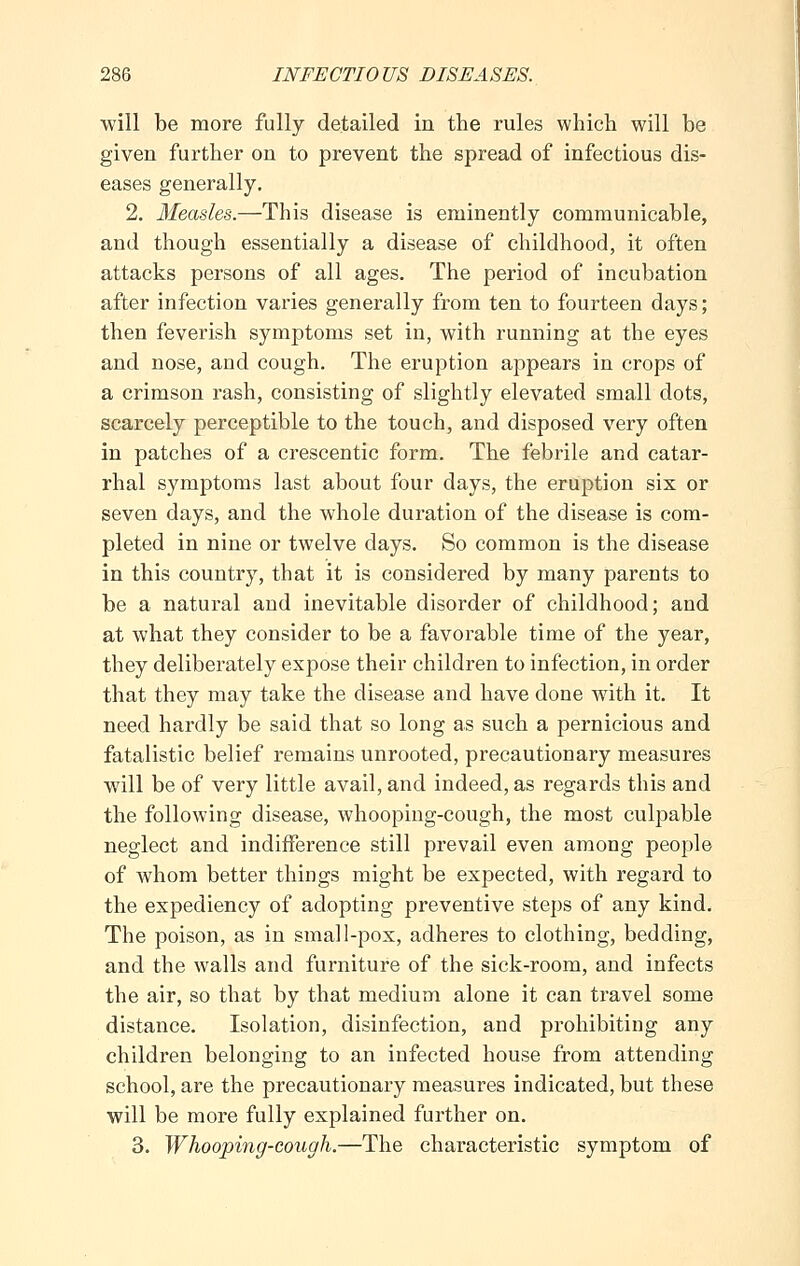 will be more fully detailed in the rules which will be given further on to prevent the spread of infectious dis- eases generally. 2. Measles.—This disease is eminently communicable, and though essentially a disease of childhood, it often attacks persons of all ages. The period of incubation after infection varies generally from ten to fourteen days; then feverish symptoms set in, with running at the eyes and nose, and cough. The eruption appears in crops of a crimson rash, consisting of slightly elevated small dots, scarcely perceptible to the touch, and disposed very often in patches of a crescentic form. The febrile and catar- rhal symptoms last about four days, the eruption six or seven days, and the whole duration of the disease is com- pleted in nine or twelve days. So common is the disease in this country, that it is considered by many parents to be a natural and inevitable disorder of childhood; and at what they consider to be a favorable time of the year, they deliberately expose their children to infection, in order that they may take the disease and have done with it. It need hardly be said that so long as such a pernicious and fatalistic belief remains unrooted, precautionary measures will be of very little avail, and indeed, as regards this and the following disease, whooping-cough, the most culpable neglect and indifference still prevail even among people of whom better things might be expected, with regard to the expediency of adopting preventive steps of any kind. The poison, as in small-pox, adheres to clothing, bedding, and the walls and furniture of the sick-room, and infects the air, so that by that medium alone it can travel some distance. Isolation, disinfection, and prohibiting any children belonging to an infected house from attending school, are the precautionary measures indicated, but these will be more fully explained further on. 3. Whooping-cough.—The characteristic symptom of