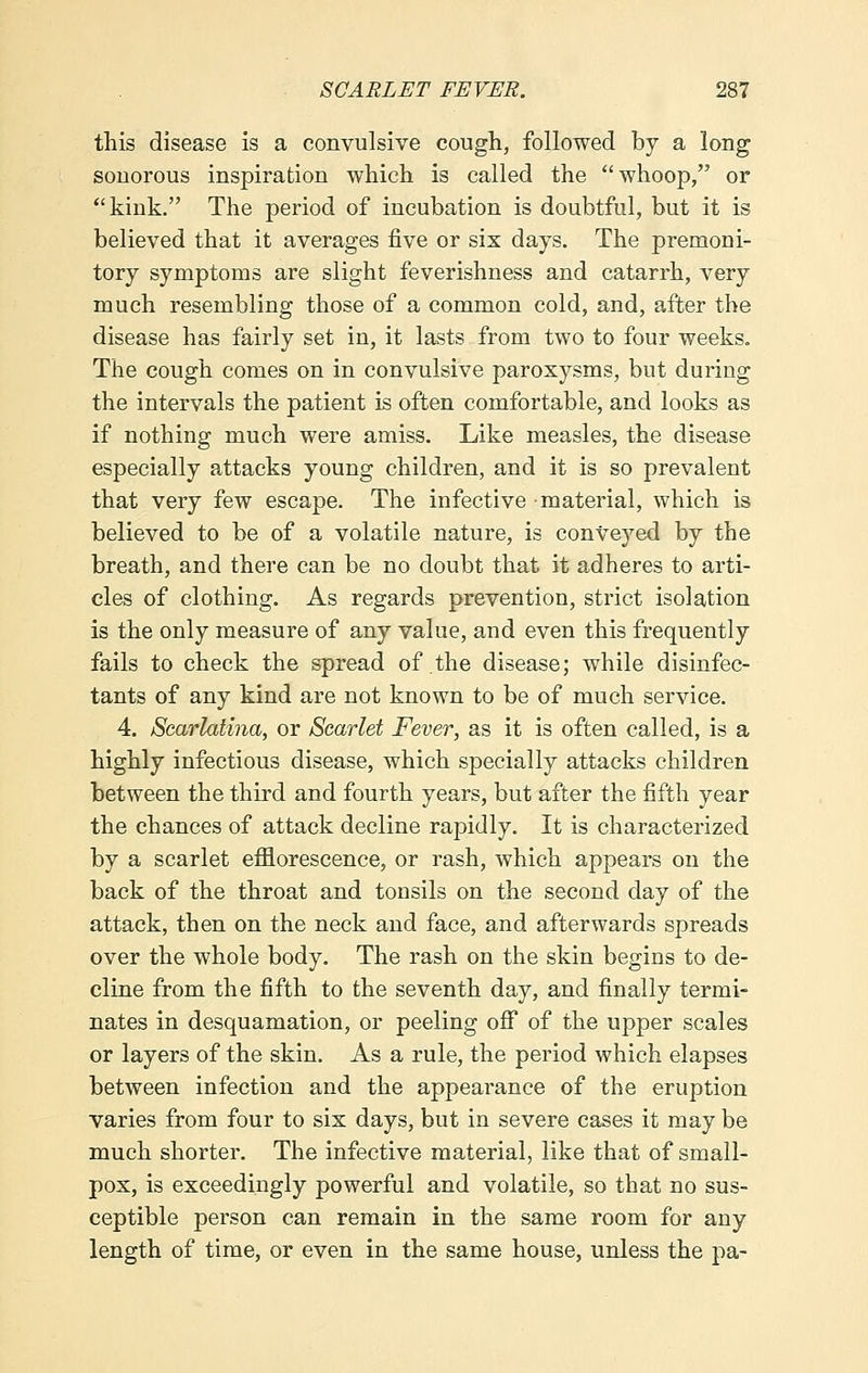 this disease is a convulsive cough, followed by a long sonorous inspiration which is called the whoop, or kink. The period of incubation is doubtful, but it is believed that it averages five or six days. The premoni- tory symptoms are slight feverishness and catarrh, very much resembling those of a common cold, and, after the disease has fairly set in, it lasts from two to four weeks. The cough comes on in convulsive paroxysms, but during the intervals the patient is often comfortable, and looks as if nothing much were amiss. Like measles, the disease especially attacks young children, and it is so prevalent that very few escape. The infective material, which is believed to be of a volatile nature, is conveyed by the breath, and there can be no doubt that it adheres to arti- cles of clothing. As regards prevention, strict isolation is the only measure of any value, and even this frequently fails to check the spread of the disease; while disinfec- tants of any kind are not known to be of much service. 4. Scarlatina, or Scarlet Fever, as it is often called, is a highly infectious disease, which specially attacks children between the third and fourth years, but after the fifth year the chances of attack decline rapidly. It is characterized by a scarlet efflorescence, or rash, which appears on the back of the throat and tonsils on the second day of the attack, then on the neck and face, and afterwards spreads over the whole body. The rash on the skin begins to de- cline from the fifth to the seventh day, and finally termi- nates in desquamation, or peeling off of the upper scales or layers of the skin. As a rule, the period which elapses between infection and the appearance of the eruption varies from four to six days, but in severe cases it may be much shorter. The infective material, like that of small- pox, is exceedingly powerful and volatile, so that no sus- ceptible person can remain in the same room for any length of time, or even in the same house, unless the pa-
