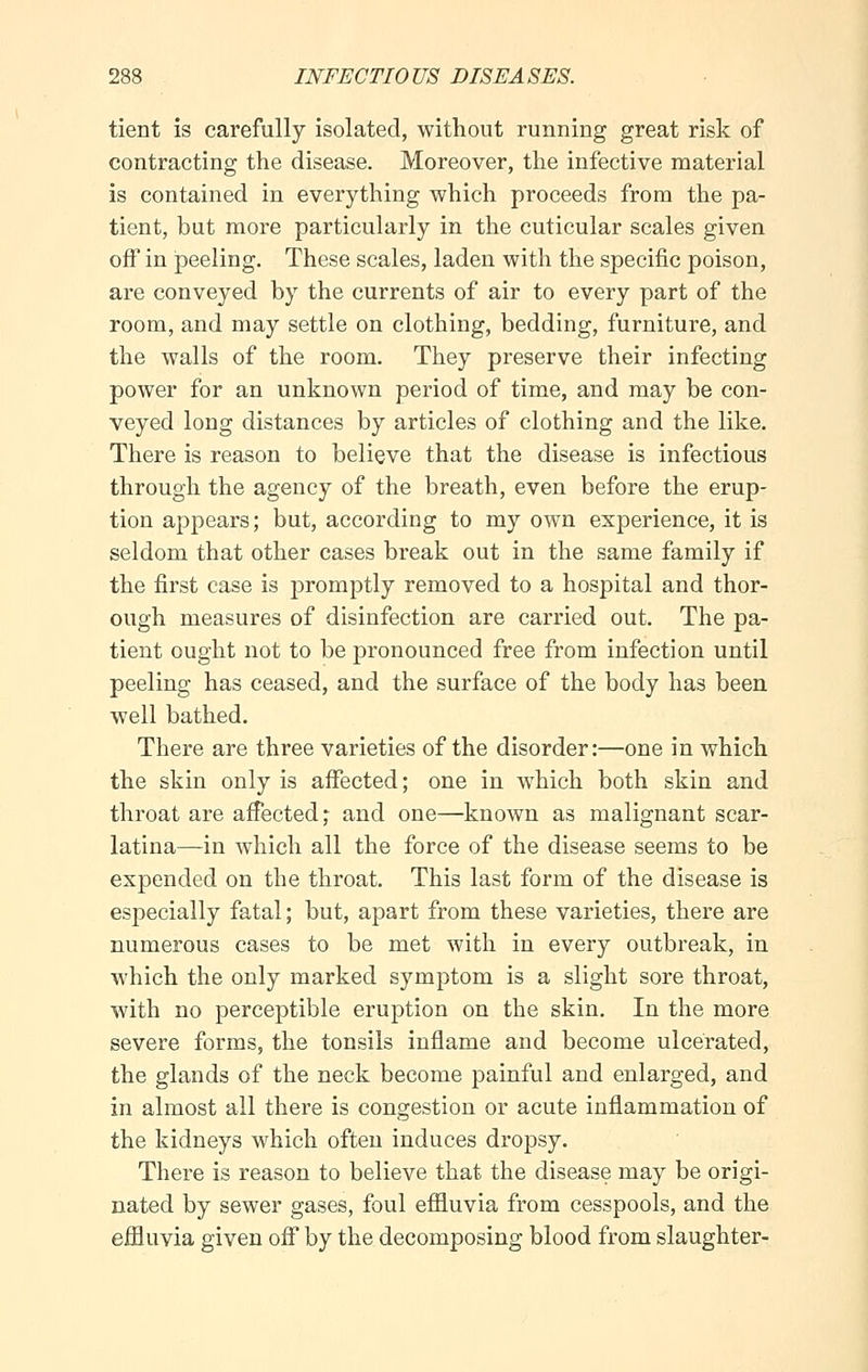tient is carefully isolated, without running great risk of contracting the disease. Moreover, the infective material is contained in everything which proceeds from the pa- tient, but more particularly in the cuticular scales given off in peeling. These scales, laden with the specific poison, are conveyed by the currents of air to every part of the room, and may settle on clothing, bedding, furniture, and the walls of the room. They preserve their infecting power for an unknown period of time, and may be con- veyed long distances by articles of clothing and the like. There is reason to believe that the disease is infectious through the agency of the breath, even before the erup- tion appears; but, according to my own experience, it is seldom that other cases break out in the same family if the first case is promptly removed to a hospital and thor- ough measures of disinfection are carried out. The pa- tient ought not to be pronounced free from infection until peeling has ceased, and the surface of the body has been well bathed. There are three varieties of the disorder:—one in which the skin only is affected; one in which both skin and throat are affected; and one—known as malignant scar- latina—in which all the force of the disease seems to be expended on the throat. This last form of the disease is especially fatal; but, apart from these varieties, there are numerous cases to be met with in every outbreak, in which the only marked symptom is a slight sore throat, with no perceptible eruption on the skin. In the more severe forms, the tonsils inflame and become ulcerated, the glands of the neck become painful and enlarged, and in almost all there is congestion or acute inflammation of the kidneys which often induces dropsy. There is reason to believe that the disease may be origi- nated by sewer gases, foul effluvia from cesspools, and the effluvia given off by the decomposing blood from slaughter-