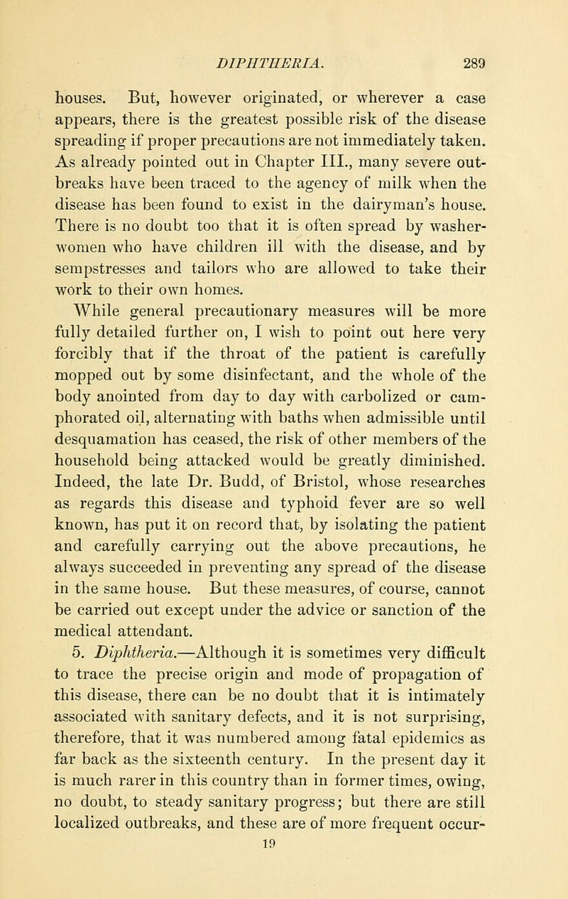 houses. But, however originated, or wherever a case appears, there is the greatest possible risk of the disease spreading if proper precautions are not immediately taken. As already pointed out in Chapter III., many severe out- breaks have been traced to the agency of milk when the disease has been found to exist in the dairyman's house. There is no doubt too that it is often spread by washer- women who have children ill with the disease, and by sempstresses and tailors who are allowed to take their work to their own homes. While general precautionary measures will be more fully detailed further on, I wish to point out here very forcibly that if the throat of the patient is carefully mopped out by some disinfectant, and the whole of the body anointed from day to day with carbolized or cam- phorated oil, alternating with baths when admissible until desquamation has ceased, the risk of other members of the household being attacked would be greatly diminished. Indeed, the late Dr. Budd, of Bristol, whose researches as regards this disease and typhoid fever are so well known, has put it on record that, by isolating the patient and carefully carrying out the above precautions, he always succeeded in preventing any spread of the disease in the same house. But these measures, of course, cannot be carried out except under the advice or sanction of the medical attendant. 5. Diphtheria.—Although it is sometimes very difficult to trace the precise origin and mode of propagation of this disease, there can be no doubt that it is intimately associated with sanitary defects, and it is not surprising, therefore, that it was numbered among fatal epidemics as far back as the sixteenth century. In the present day it is much rarer in this country than in former times, owing, no doubt, to steady sanitary progress; but there are still localized outbreaks, and these are of more frequent occur- 19