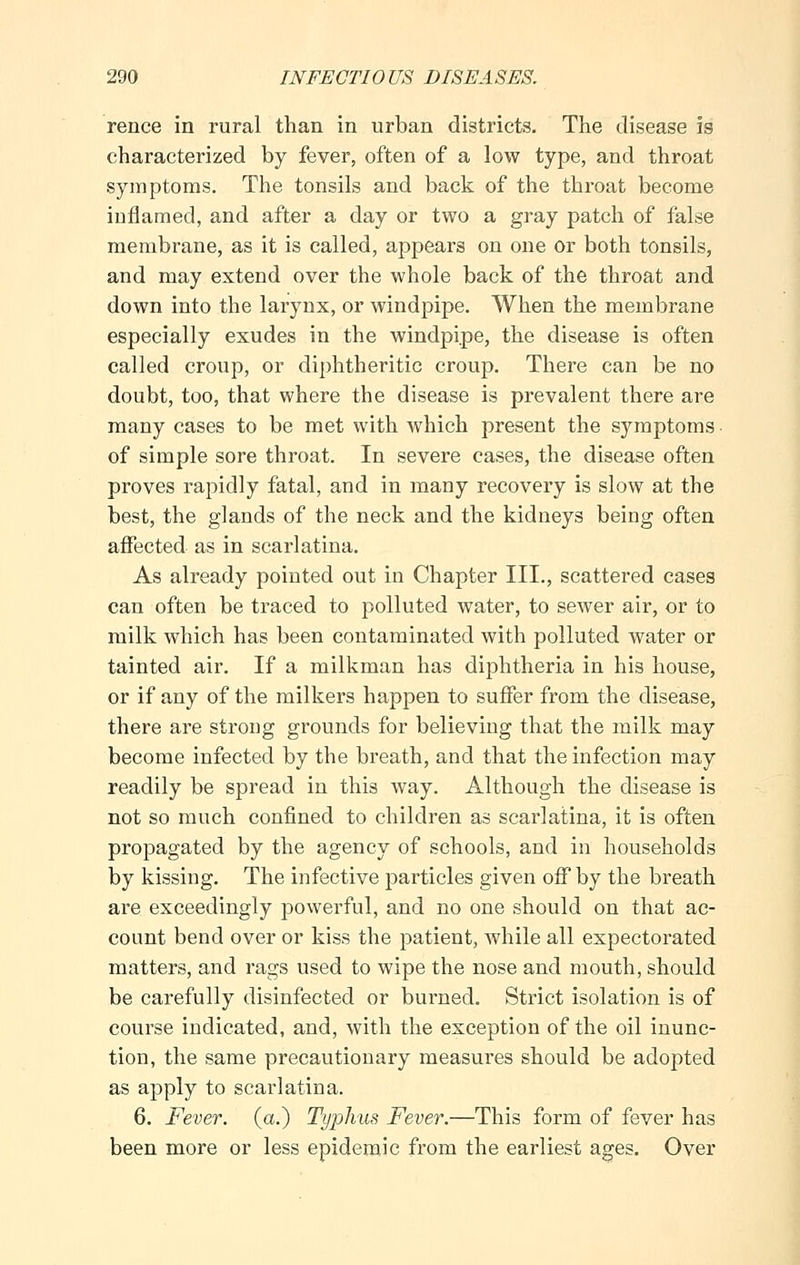 rence in rural than in urban districts. The disease is characterized by fever, often of a low type, and throat symptoms. The tonsils and back of the throat become iuflamed, and after a day or two a gray patch of false membrane, as it is called, appears on one or both tonsils, and may extend over the whole back of the throat and down into the larynx, or windpipe. When the membrane especially exudes in the windpipe, the disease is often called croup, or diphtheritic croup. There can be no doubt, too, that where the disease is prevalent there are many cases to be met with which present the symptoms • of simple sore throat. In severe cases, the disease often proves rapidly fatal, and in many recovery is slow at the best, the glands of the neck and the kidneys being often affected as in scarlatina. As already pointed out in Chapter III., scattered cases can often be traced to polluted water, to sewer air, or to milk which has been contaminated with polluted water or tainted air. If a milkman has diphtheria in his house, or if any of the milkers happen to suffer from the disease, there are strong grounds for believing that the milk may become infected by the breath, and that the infection may readily be spread in this way. Although the disease is not so much confined to children as scarlatina, it is often propagated by the agency of schools, and in households by kissing. The infective particles given off by the breath are exceedingly powerful, and no one should on that ac- count bend over or kiss the patient, while all expectorated matters, and rags used to wipe the nose and mouth, should be carefully disinfected or bm*ned. Strict isolation is of course indicated, and, with the exception of the oil inunc- tion, the same precautionary measures should be adopted as apply to scarlatina. 6. Fever, (a.) Typhus Fever.—This form of fever has been more or less epidemic from the earliest ages. Over