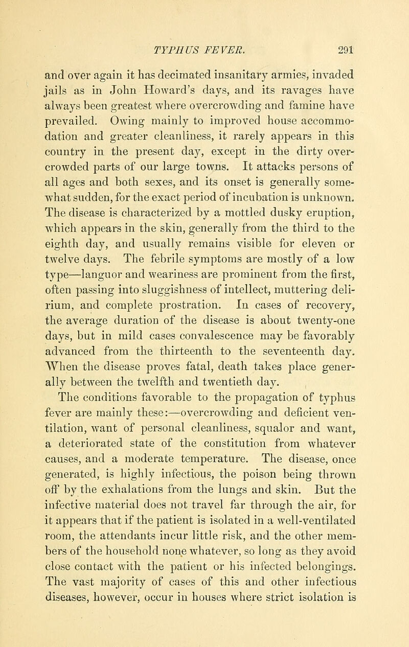 and over again it has decimated insanitary armies, invaded jails as in John Howard's days, and its ravages have always been greatest where overcrowding and famine have prevailed. Owing mainly to improved house accommo- dation and greater cleanliness, it rarely appears in this country in the present day, except in the dirty over- crowded parts of our large towns. It attacks persons of all ages and both sexes, and its onset is generally some- what sudden, for the exact period of incubation is unknown. The disease is characterized by a mottled dusky eruption, which appears in the skin, generally from the third to the eighth day, and usually remains visible for eleven or twelve days. The febrile symptoms are mostly of a low type—languor and weariness are prominent from the first, often passing into sluggishness of intellect, muttering deli- rium, and complete prostration. In cases of recovery, the average duration of the disease is about twenty-one days, but in mild cases convalescence may be favorably advanced from the thirteenth to the seventeenth day. When the disease proves fatal, death takes place gener- ally between the twelfth and twentieth day. The conditions favorable to the propagation of typhus fever are mainly these:—overcrowding and deficient ven- tilation, want of personal cleanliness, squalor and want, a deteriorated state of the constitution from whatever causes, and a moderate temperature. The disease, once generated, is highly infectious, the poison being thrown off by the exhalations from the lungs and skin. But the infective material does not travel far through the air, for it appears that if the patient is isolated in a well-ventilated room, the attendants incur little risk, and the other mem- bers of the household none whatever, so long as they avoid close contact with the patient or his infected belongings. The vast majority of cases of this and other infectious diseases, however, occur in houses where strict isolation is