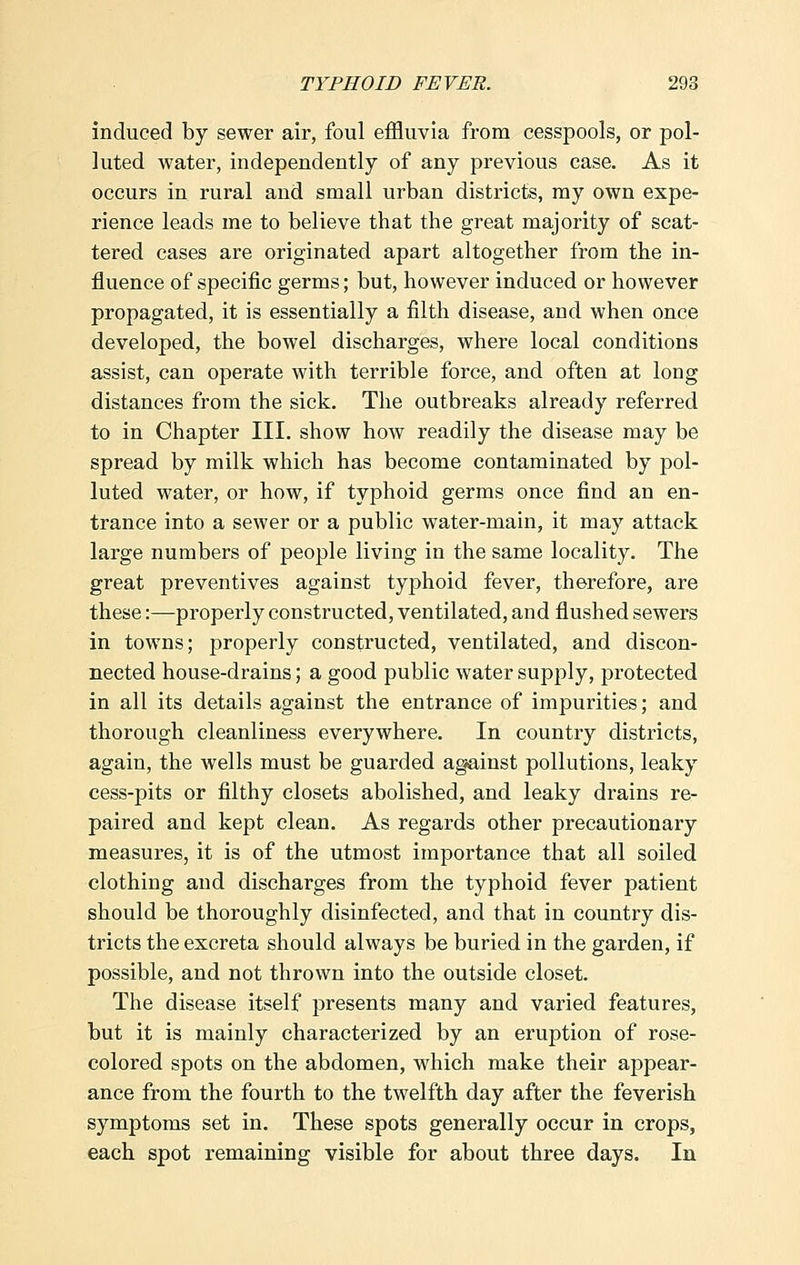 induced by sewer air, foul effluvia from cesspools, or pol- luted water, independently of any previous case. As it occurs in rural and small urban districts, my own expe- rience leads me to believe that the great majority of scat- tered cases are originated apart altogether from the in- fluence of specific germs; but, however induced or however propagated, it is essentially a filth disease, and when once developed, the bowel discharges, where local conditions assist, can operate with terrible force, and often at long distances from the sick. The outbreaks already referred to in Chapter III. show how readily the disease may be spread by milk which has become contaminated by pol- luted water, or how, if typhoid germs once find an en- trance into a sewer or a public water-main, it may attack large numbers of people living in the same locality. The great preventives against typhoid fever, therefore, are these:—properly constructed, ventilated, and flushed sewers in towns; properly constructed, ventilated, and discon- nected house-drains; a good public water supply, protected in all its details against the entrance of impurities; and thorough cleanliness everywhere. In country districts, again, the wells must be guarded against pollutions, leaky cess-pits or filthy closets abolished, and leaky drains re- paired and kept clean. As regards other precautionary measures, it is of the utmost importance that all soiled clothing and discharges from the typhoid fever patient should be thoroughly disinfected, and that in country dis- tricts the excreta should always be buried in the garden, if possible, and not thrown into the outside closet. The disease itself presents many and varied features, but it is mainly characterized by an eruption of rose- colored spots on the abdomen, which make their appear- ance from the fourth to the twelfth day after the feverish symptoms set in. These spots generally occur in crops, each spot remaining visible for about three days. In