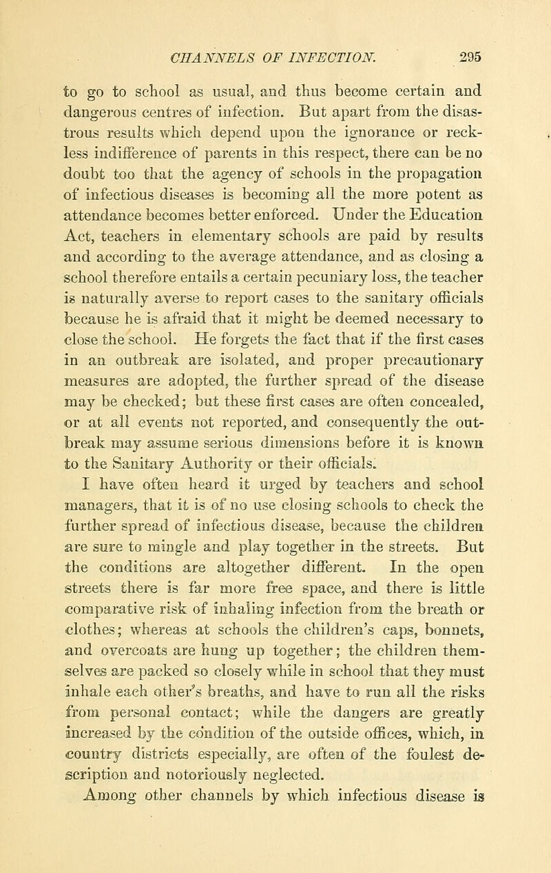 to go to school as usual, and thus become certain and dangerous centres of infection. But apart from the disas- trous results which depend upon the ignorance or reck- less indifference of parents in this respect, there can be no doubt too that the agency of schools in the propagation of infectious diseases is becoming all the more potent as attendance becomes better enforced. Under the Education Act, teachers in elementary schools are paid by results and according to the average attendance, and as closing a school therefore entails a certain pecuniary loss, the teacher is naturally averse to report cases to the sanitary officials because he is afraid that it might be deemed necessary to close the school. He forgets the fact that if the first cases in an outbreak are isolated, and proper precautionary measures are adopted, the further spread of the disease may be checked; but these first cases are often concealed, or at all events not reported, and consequently the out- break may assume serious dimensions before it is known to the Sanitary Authority or their officials. I have often heard it urged by teachers and school managers, that it is of no use closing schools to check the further spread of infectious disease, because the children are sure to mingle and play together in the streets. But the conditions are altogether different. In the open streets there is far more free space, and there is little comparative risk of inhaling infection from the breath or clothes; whereas at schools the children's caps, bonnets, and overcoats are hung up together; the children them- selves are packed so closely while in school that they must inhale each other's breaths, and have to run all the risks from personal contact; while the dangers are greatly increased by the condition of the outside offices, which, in country districts especially, are often of the foulest de- scription and notoriously neglected. Among other channels by which infectious disease is
