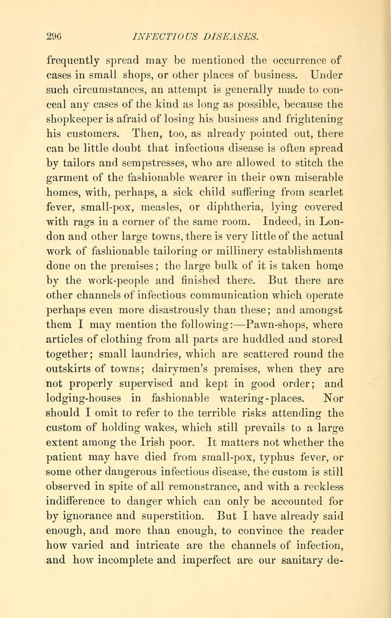 frequently spread may be mentioned the occurrence of cases in small shops, or other places of business. Under such circumstances, an attempt is generally made to con- ceal any cases of the kind as long as possible, because the shopkeeper is afraid of losing his business and frightening his customers. Then, too, as already pointed out, there can be little doubt that infectious disease is often spread by tailors and sempstresses, who are allowed to stitch the garment of the fashionable wearer in their own miserable homes, with, perhaps, a sick child suffering from scarlet fever, small-pox, measles, or diphtheria, lying covered with rags in a corner of the same room. Indeed, in Lon- don and other large towns, there is very little of the actual work of fashionable tailoring or millinery establishments done on the premises; the large bulk of it is taken home by the work-people and finished there. But there are other channels of infectious communication which operate perhaps even more disastrously than these; and amongst them I may mention the following:—Pawn-shops, where articles of clothing from all parts are huddled and stored together; small laundries, which are scattered round the outskirts of towns; dairymen's premises, when they are not properly supervised and kept in good order; and lodging-houses in fashionable watering-places. Nor should I omit to refer to the terrible risks attending the custom of holding wakes, which still prevails to a large extent among the Irish poor. It matters not whether the patient may have died from small-pox, typhus fever, or some other dangerous infectious disease, the custom is still observed in spite of all remonstrance, and with a reckless indifference to danger which can only be accounted for by ignorance and superstition. But I have already said enough, and more than enough, to convince the reader how varied and intricate are the channels of infection, and how incomplete and imperfect are our sanitary de-