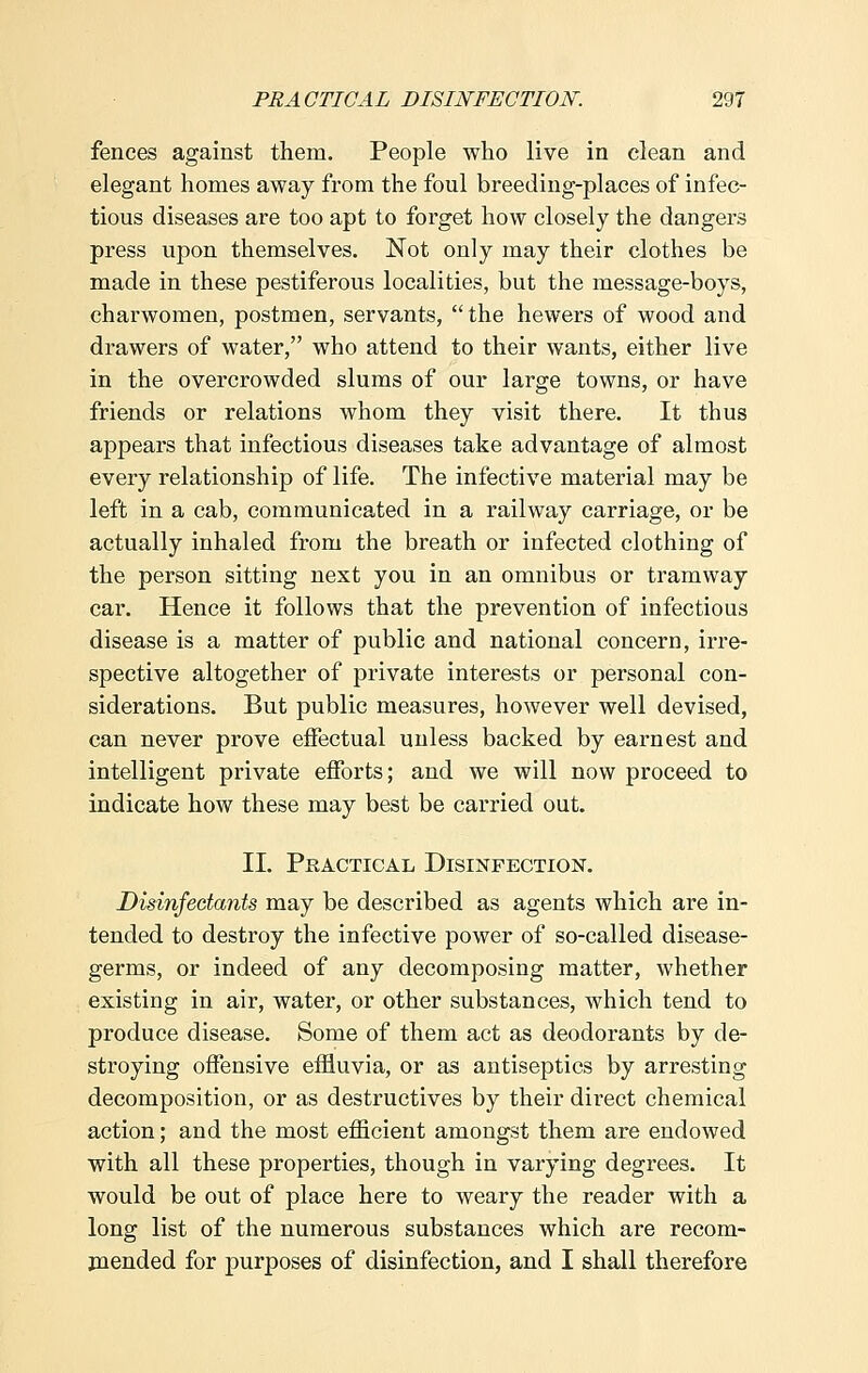 fences against them. People who live in clean and elegant homes away from the foul breeding-places of infec- tious diseases are too apt to forget how closely the dangers press upon themselves. Not only may their clothes be made in these pestiferous localities, but the message-boys, charwomen, postmen, servants,  the hewers of wood and drawers of water, who attend to their wants, either live in the overcrowded slums of our large towns, or have friends or relations whom they visit there. It thus appears that infectious diseases take advantage of almost every relationship of life. The infective material may be left in a cab, communicated in a railway carriage, or be actually inhaled from the breath or infected clothing of the person sitting next you in an omnibus or tramway car. Hence it follows that the prevention of infectious disease is a matter of public and national concern, irre- spective altogether of private interests or personal con- siderations. But public measures, however well devised, can never prove effectual unless backed by earnest and intelligent private efforts; and we will now proceed to indicate how these may best be carried out. II. Practical Disinfection. Disinfectants may be described as agents which are in- tended to destroy the infective power of so-called disease- germs, or indeed of any decomposing matter, whether existing in air, water, or other substances, which tend to produce disease. Some of them act as deodorants by de- stroying offensive effluvia, or as antiseptics by arresting decomposition, or as destructives by their direct chemical action; and the most efficient amongst them are endowed with all these properties, though in varying degrees. It would be out of place here to weary the reader with a long list of the numerous substances which are recom- mended for purposes of disinfection, and I shall therefore
