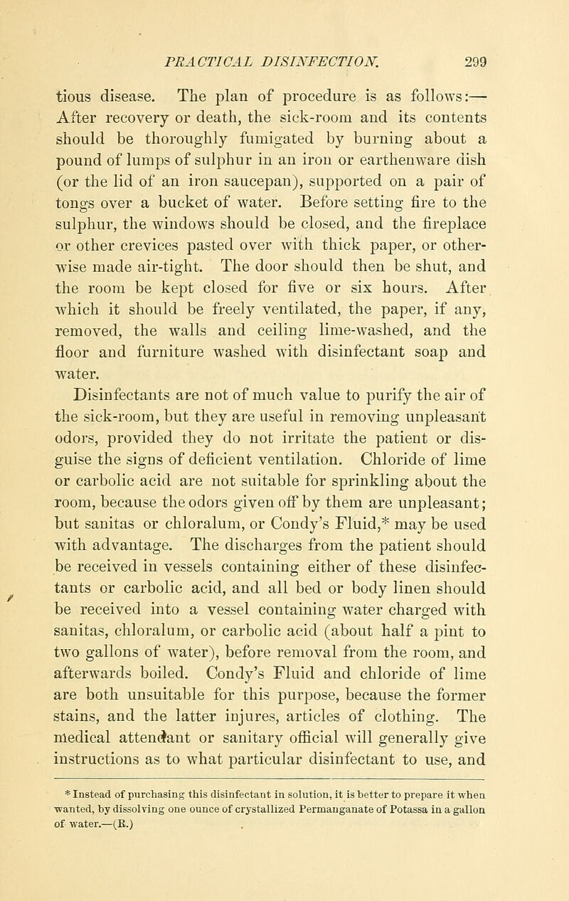 tious disease. The plan of procedure is as follows:— After recovery or death, the sick-room and its contents should be thoroughly fumigated by burning about a pound of lumps of sulphur in an iron or earthenware dish (or the lid of an iron saucepan), supported on a pair of tongs over a bucket of water. Before setting fire to the sulphur, the windows should be closed, and the fireplace or other crevices pasted over with thick paper, or other- wise made air-tight. The door should then be shut, and the room be kept closed for five or six hours. After which it should be freely ventilated, the paper, if any, removed, the walls and ceiling lime-washed, and the floor and furniture washed with disinfectant soap and water. Disinfectants are not of much value to purify the air of the sick-room, but they are useful in removing unpleasant odors, provided they do not irritate the patient or dis- guise the signs of deficient ventilation. Chloride of lime or cai'bolic acid are not suitable for sprinkling about the room, because the odors given off by them are unpleasant; but sanitas or chloralum, or Condy's Fluid,* may be used with advantage. The discharges from the patient should be received in vessels containing either of these disinfec- tants or carbolic acid, and all bed or body linen should be received into a vessel containing water charged with sanitas, chloralum, or carbolic acid (about half a pint to two gallons of water), before removal from the room, and afterwards boiled. Condy's Fluid and chloride of lime are both unsuitable for this purpose, because the former stains, and the latter injures, articles of clothing. The medical attendant or sanitary official will generally give instructions as to what particular disinfectant to use, and * Instead of purchasing this disinfectant in solution, it is better to prepare it when wanted, by dissolving one ounce of crystallized Permanganate of Potassa in a gallon of water.—(B.)