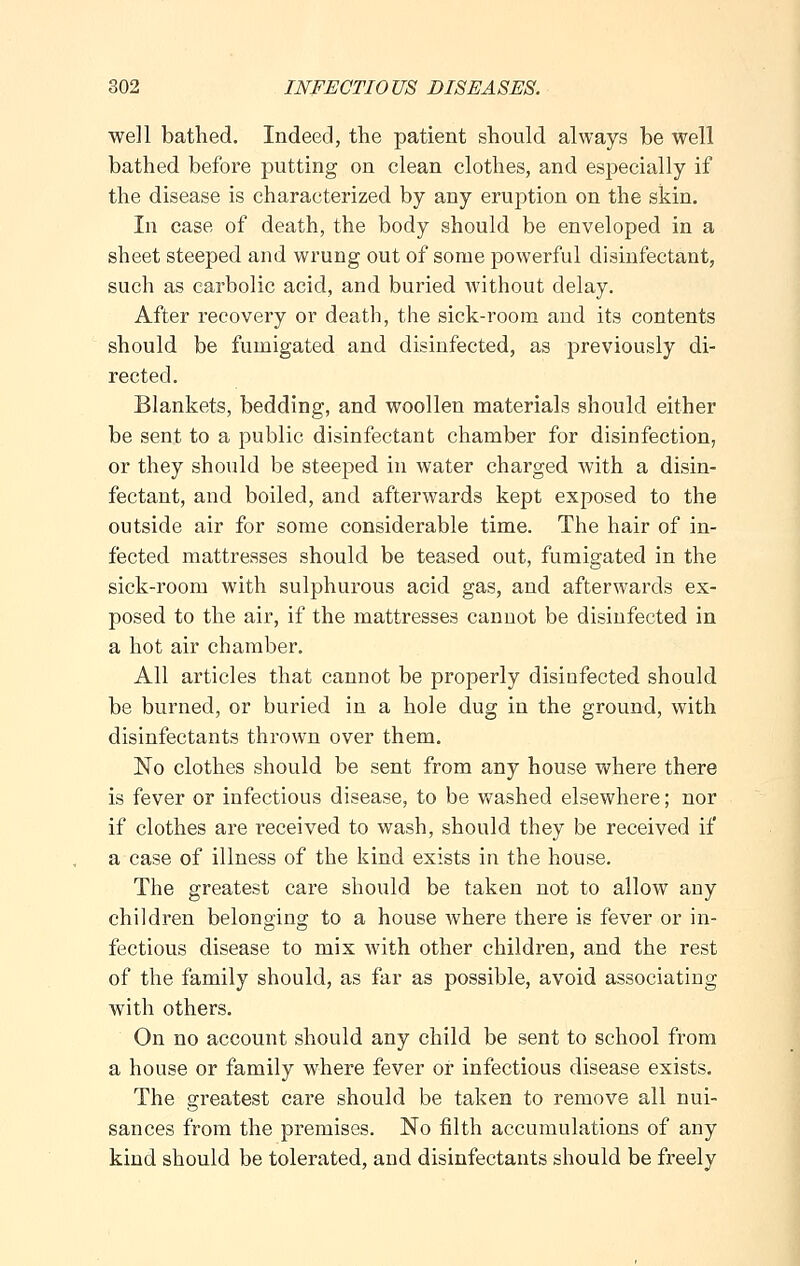 well bathed. Indeed, the patient should always be well bathed before putting on clean clothes, and especially if the disease is characterized by any eruption on the skin. In case of death, the body should be enveloped in a sheet steeped and wrung out of some powerful disinfectant, such as carbolic acid, and buried without delay. After recovery or death, the sick-room and its contents should be fumigated and disinfected, as previously di- rected. Blankets, bedding, and woollen materials should either be sent to a public disinfectant chamber for disinfection, or they should be steeped in water charged with a disin- fectant, and boiled, and afterwards kept exposed to the outside air for some considerable time. The hair of in- fected mattresses should be teased out, fumigated in the sick-room with sulphurous acid gas, and afterwards ex- posed to the air, if the mattresses cannot be disinfected in a hot air chamber. All articles that cannot be properly disinfected should be burned, or buried in a hole dug in the ground, with disinfectants thrown over them. No clothes should be sent from any house where there is fever or infectious disease, to be washed elsewhere; nor if clothes are received to wash, should they be received if a case of illness of the kind exists in the house. The greatest care should be taken not to allow any children belonging to a house where there is fever or in- fectious disease to mix with other children, and the rest of the family should, as far as possible, avoid associating with others. On no account should any child be sent to school from a house or family where fever or infectious disease exists. The greatest care should be taken to remove all nui- sances from the premises. No filth accumulations of any kind should be tolerated, and disinfectants should be freely