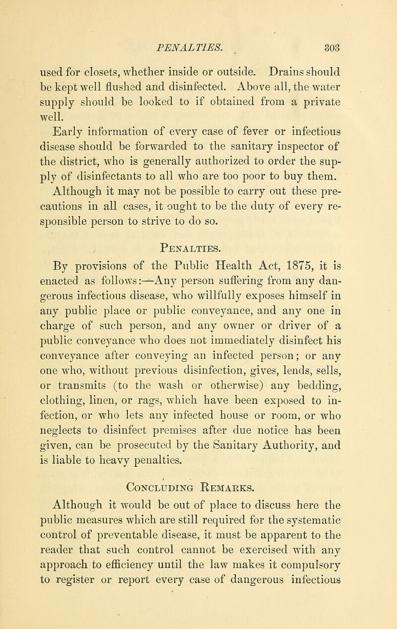 used for closets, whether inside or outside. Drains should be kept well flushed and disinfected. Above all, the water supply should be looked to if obtained from a private well. Early information of every case of fever or infectious disease should be forwarded to the sanitary inspector of the district, who is generally authorized to order the sup- ply of disinfectants to all who are too poor to buy them. Although it may not be possible to carry out these pre- cautions in all cases, it ought to be the duty of every re- sponsible person to strive to do so. Penalties. By provisions of the Public Health Act, 1875, it is enacted as follows :^-Any person suffering from any dan- gerous infectious disease, who willfully exposes himself in any public place or public conveyance, and any one in charge of such person, and any owner or driver of a public conveyance who does not immediately disinfect his conveyance after conveying an infected person; or any one who, without previous disinfection, gives, lends, sells, or transmits (to the wash or otherwise) any bedding, clothing, linen, or rags, which have been exposed to in- fection, or who lets any infected house or room, or who neglects to disinfect premises after due notice has been given, can be prosecuted by the Sanitary Authority, and is liable to heavy penalties. Concluding Eemarks. Although it would be out of place to discuss here the public measures which are still required for the systematic control of preventable disease, it must be apparent to the reader that such control cannot be exercised with any approach to efficiency until the law makes it compulsory to register or report every case of dangerous infectious