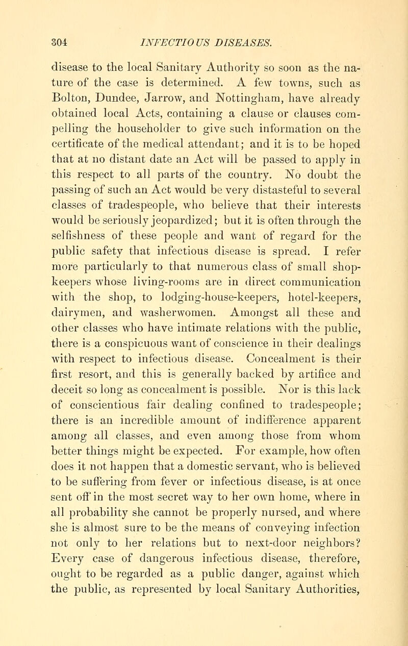 disease to the local Sanitary Authority so soon as the na- ture of the case is determined. A few towns, such as Bolton, Dundee, Jarrow, and Nottingham, have already obtained local Acts, containing a clause or clauses com- pelling the householder to give such information on the certificate of the medical attendant; and it is to be hoped that at no distant date an Act will be passed to apply in this respect to all parts of the country. No doubt the passing of such an Act would be very distasteful to several classes of tradespeople, who believe that their interests would be seriously jeopardized; but it is often through the selfishness of these people and want of regard for the public safety that infectious disease is spread. I refer more particularly to that numerous class of small shop- keepers whose living-rooms are in direct communication with the shop, to lodging-house-keepers, hotel-keepers, dairymen, and washerwomen. Amongst all these and other classes who have intimate relations with the public, there is a conspicuous want of conscience in their dealings with respect to infectious disease. Concealment is their first resort, and this is generally backed by artifice and deceit so long as concealment is possible. Nor is this lack of conscientious fair dealing confined to tradespeople; there is an incredible amount of indifference apparent among all classes, and even among those from whom better things might be expected. For example, how often does it not happen that a domestic servant, who is believed to be suffering from fever or infectious disease, is at once sent off in the most secret way to her own home, where in all probability she cannot be properly nursed, and where she is almost sure to be the means of conveying infection not only to her relations but to next-door neighbors? Every case of dangerous infectious disease, therefore, ought to be regarded as a public danger, against which the public, as represented by local Sanitary Authorities,
