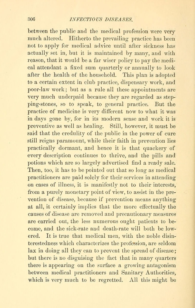 between the public and the medical profession were very much altered. Hitherto the prevailing practice has been not to apply for medical advice until after sickness has actually set in, but it is maintained by many, and with reason, that it would be a far wiser policy to pay the medi- cal attendant a fixed sum quarterly or annually to look after the health of the household. This plan is adopted to a certain extent in club practice, dispensary work, and poor-law work; but as a rule all these appointments are very much underpaid because they are regarded as step- ping-stones, so to speak, to general practice. But the practice of medicine is very different now to what it was in days gone by, for in its modern sense and work it is preventive as well as healing. Still, however, it must be said that the credulity of the public in the power of cure still reigns paramount, while their faith in prevention lies practically dormant, and hence it is that quackery of every description continues to thrive, and the pills and potions which are so largely advertised find a ready sale. Then, too, it has to be pointed out that so long as medical practitioners are paid solely for their services in attending on cases of illness, it is manifestly not to their interests, from a purely monetary point of view, to assist in the pre- vention of disease, because if prevention means anything at all, it certainly implies that the more effectually the causes of disease are removed and precautionary measures are carried out, the less numerous ought jmtients to be- come, and the sick-rate and death-rate will both be low- ered. It is true that medical men, with the noble disin- terestedness which characterizes the profession, are seldom lax in doing all they can to prevent the spread of disease; but there is no disguising the fact that in many quarters there is appearing on the surface a growing antagonism between medical practitioners and Sanitary Authorities, which is very much to be regretted. All this might be