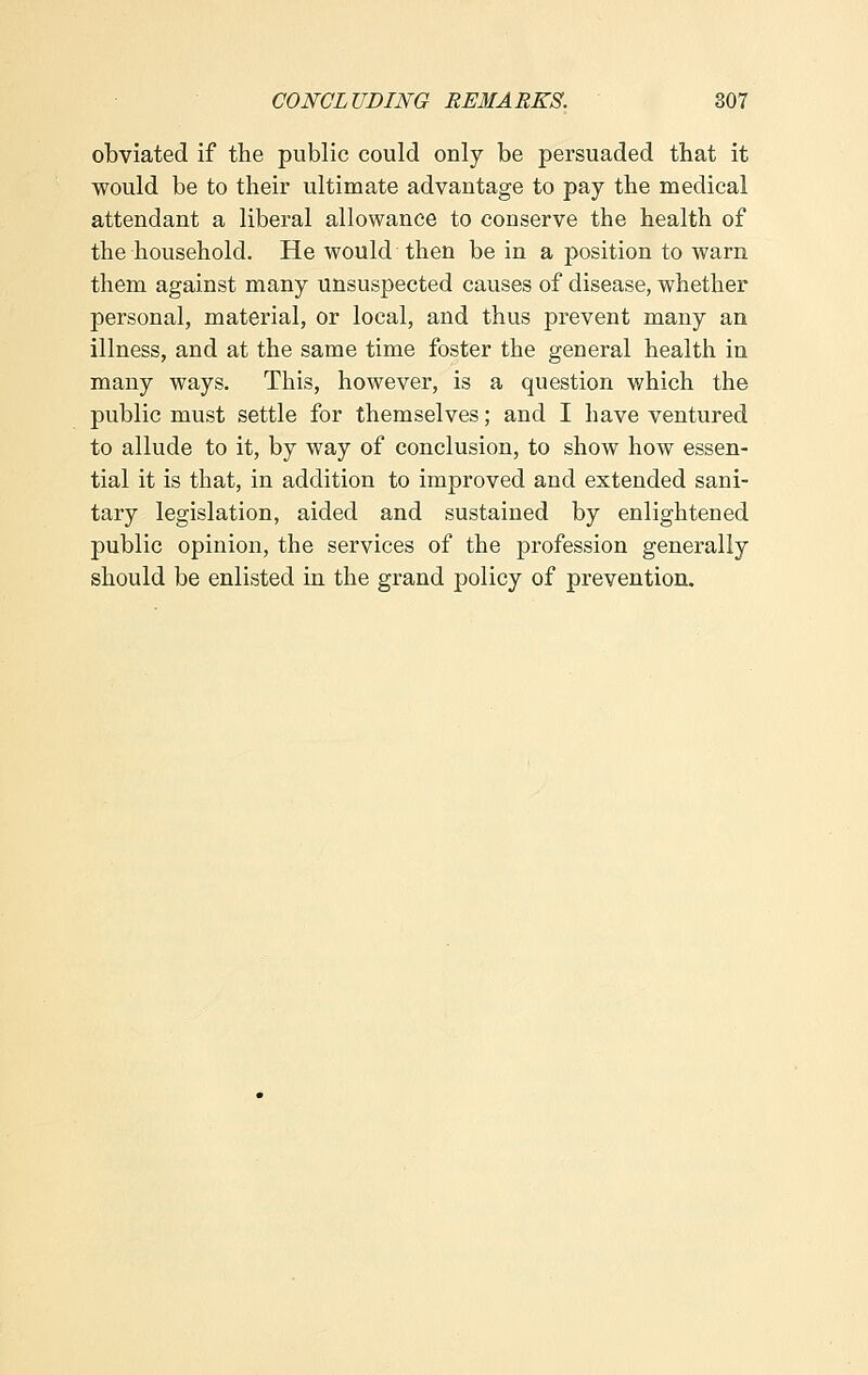 obviated if the public could only be persuaded that it would be to their ultimate advantage to pay the medical attendant a liberal allowance to conserve the health of the household. He would then be in a position to warn them against many unsuspected causes of disease, whether personal, material, or local, and thus prevent many an illness, and at the same time foster the general health in many ways. This, however, is a question which the public must settle for themselves; and I have ventured to allude to it, by way of conclusion, to show how essen- tial it is that, in addition to improved and extended sani- tary legislation, aided and sustained by enlightened public opinion, the services of the profession generally should be enlisted in the grand policy of prevention.
