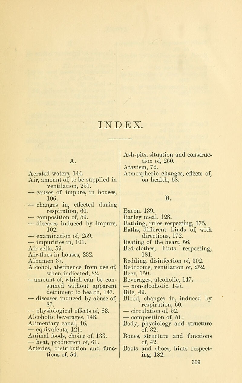 INDEX. A. Aerated waters, 144. Air, amount of, to be supplied in ventilation, 251. — causes of impure, in houses, 106. — changes in, effected during respiration, 60. ■— composition of, 59. — diseases induced by impure, 102. — examination of, 259. — impurities in, 101. Air-cells, 59. Air-flues in houses, 232. Albumen 37. Alcohol, abstinence from use of, when indicated, 82. —amount of, which can be con- sumed without apparent detriment to health, 147. — diseases induced by abuse of, 87. — physiological effects of, 83. Alcoholic beverages, 148. Alimentary canal, 46. — equivalents, 121. Animal foods, choice of, 133. —heat, production of, 61. Arteries, distribution and func- tions of, 54. Ash-pits, situation and construc- tion of, 260. Atavism, 72. Atmospheric changes, effects of, on health, 68. B. Bacon, 139. Barley meal, 128. Bathing, rules respecting, 175, Baths, different kinds of, with directions, 172. Beating of the heart, 56. Bed-clothes, hints respecting, 181. Bedding, disinfection of, 302. Bedrooms, ventilation of, 252, Beer, 150. Beverages, alcoholic, 147. — non-alcoholic, 145. Bile, 49. Blood, changes in, induced by respiration, 60. — circulation of, 52. — composition of, 51. Body, physiology and structure of, 32. Bones, structure and functions of, 42. Boots and shoes, hints respect- ing, 182,