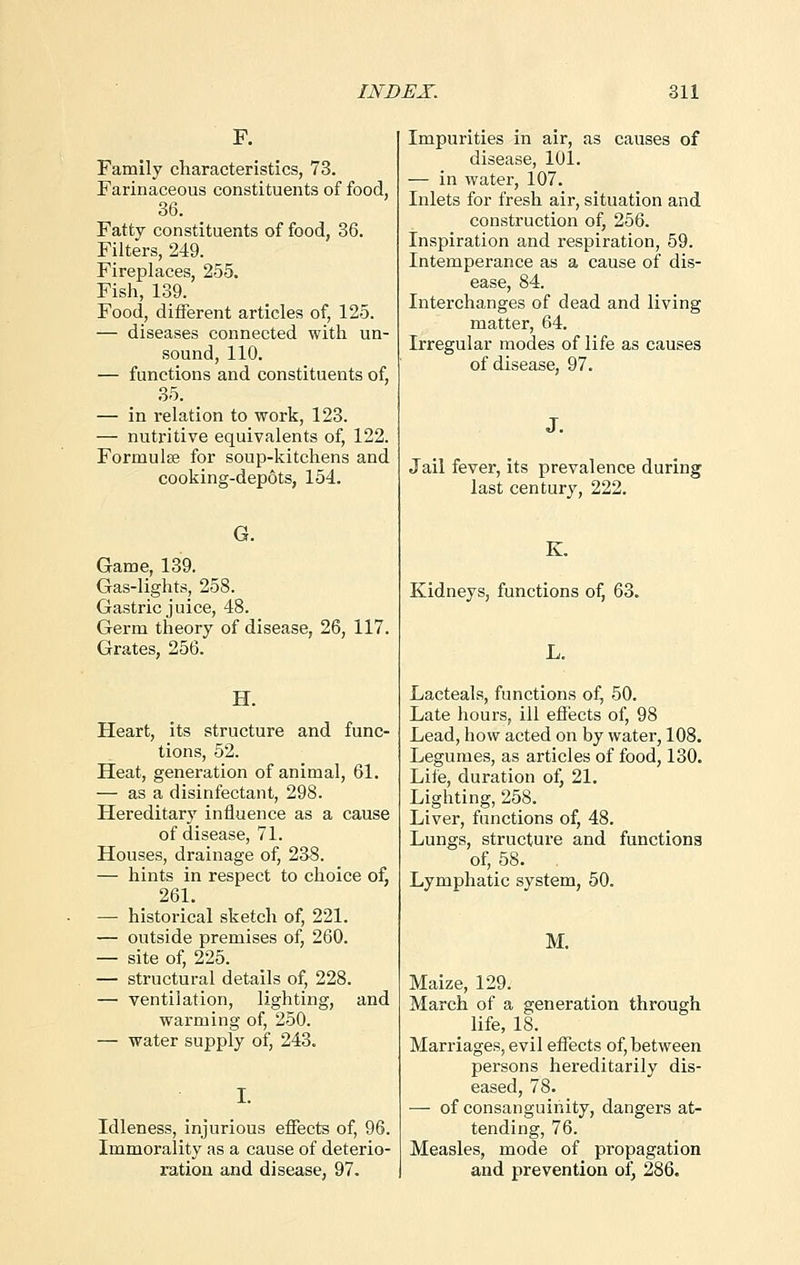 F. Family characteristics, 73. Farinaceous constituents of food, 36. Fatty constituents of food, 36. Filters, 249. Fireplaces, 255. Fish, 139. Food, different articles of, 125. — diseases connected with un- sound, 110. — functions and constituents of, 35. — in relation to work, 123. — nutritive equivalents of, 122. Formulse for soup-kitchens and cooking-dep6ts, 154. G. Game, 139. Gas-lights, 258. Gastric juice, 48. Germ theory of disease, 26, 117. Grates, 256. H. Heart, its structure and func- tions, 52. Heat, generation of animal, 61. — as a disinfectant, 298. Hereditary influence as a cause of disease, 71. Houses, drainage of, 238. — hints in respect to choice of, 261. — historical sketch of, 221. — outside premises of, 260. — site of, 225. — structural details of, 228. — ventilation, lighting, and warming of, 250. — water supply of, 243. Idleness, injurious effects of, 96. Immorality as a cause of deterio- ration and disease, 97. Impurities in air, as causes of disease, 10L — in water, 107. Inlets for fresh air, situation and construction of, 256. Inspiration and respiration, 59. Intemperance as a cause of dis- ease, 84. Interchanges of dead and living matter, 64. Irregular modes of life as causes of disease, 97. J. Jail fever, its prevalence during last century, 222. K. Kidneys, functions of, 63. L. Lacteals, functions of, 50. Late hours, ill effects of, 98 Lead, how acted on by water, 108. Legumes, as articles of food, 130. Life, duration of, 21. Lighting, 258. Liver, functions of, 48. Lungs, structure and functions of, 58. Lymphatic system, 50. M. Maize, 129. March of a generation through life, 18. Marriages, evil effects of, between persons hereditarily dis- eased, 78. — of consanguinity, dangers at- tending, 76. Measles, mode of propagation and prevention of, 286.