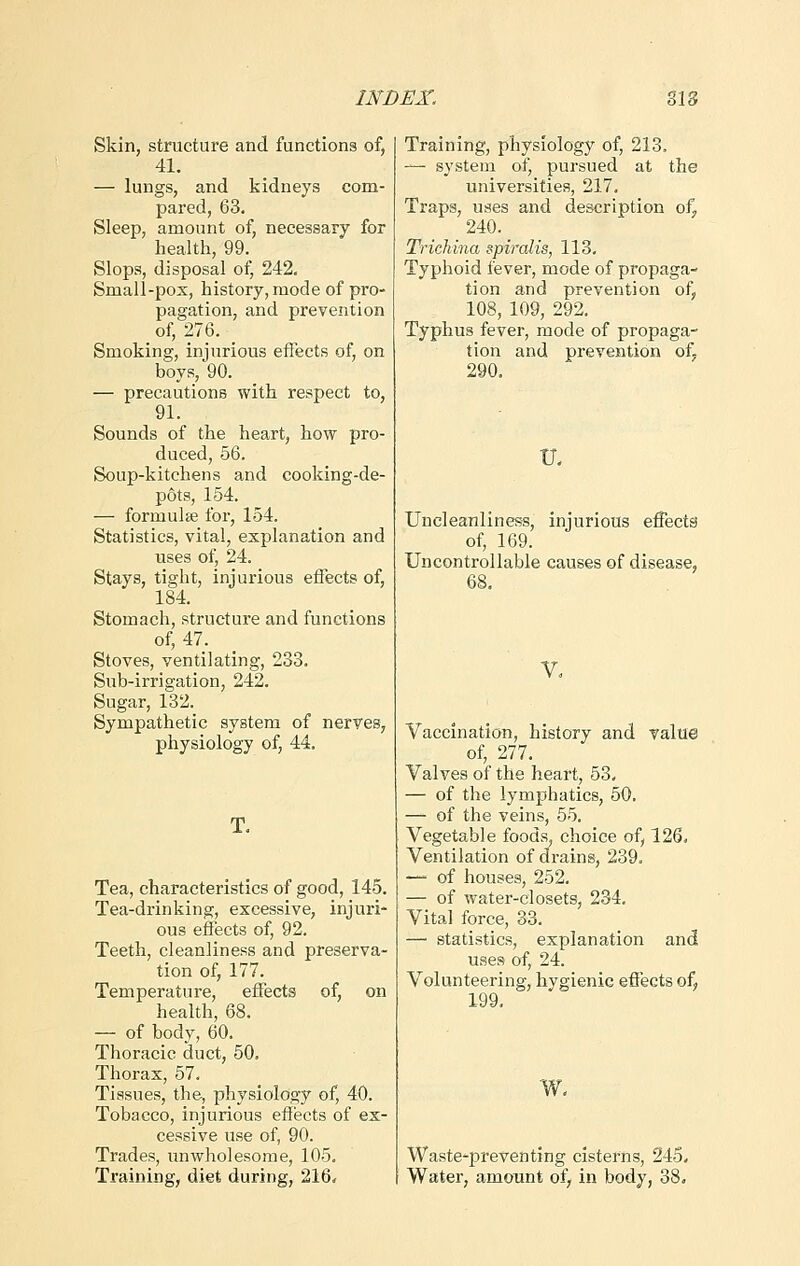 Skin, structure and functions of, 41. — lungs, and kidneys com- pared, 63. Sleep, amount of, necessary for health, 99. Slops, disposal of, 242. Small-pox, history, mode of pro- pagation, and prevention of, 276. _ Smoking, injurious effects of, on boys, 90. — precautions with respect to, 91. Sounds of the heart, how pro- duced, 56. Soup-kitchens and cooking-de- pots, 154. — formulae for, 154. Statistics, vital, explanation and uses of, 24. Stays, tight, injurious effects of, 184. Stomach, structure and functions of, 47. Stoves, ventilating, 233. Sub-irrigation, 242. Sugar, 132. Sympathetic system of nerves, physiology of, 44. Tea, characteristics of good, 145. Tea-drinking, excessive, injuri- ous effects of, 92. Teeth, cleanliness and preserva- tion of, 177. Temperature, effects of, on health, 68. — of body, 60. Thoracic duct, 50. Thorax, 57. Tissues, the, physiology of, 40. Tobacco, injurious effects of ex- cessive use of, 90. Trades, unwholesome, 105. Training, diet during, 216. Training, physiology of, 213. — system of, pursued at the universities, 217. Traps, uses and description of, 240. Trichina spiralis, 113. Typhoid fever, mode of propaga- tion and prevention of, 108, 109, 292. Typhus fever, mode of propaga- tion and prevention of. 290. TL Uncleanliness, injurious effects of, 169. Uncontrollable causes of disease, 68. V. Vaccination, history and value of, 277. Valves of the heart, 53. — of the lymphatics, 50. — of the veins, 55. Vegetable foods, choice of, 126. Ventilation of drains, 239. —• of houses, 252. — of water-closets, 234. Vital force, 33. — statistics, explanation and uses of, 24. Volunteering, hygienic effects of, 199. w. Waste-preventing cisterns, 245. Water, amount of, in body, 38.