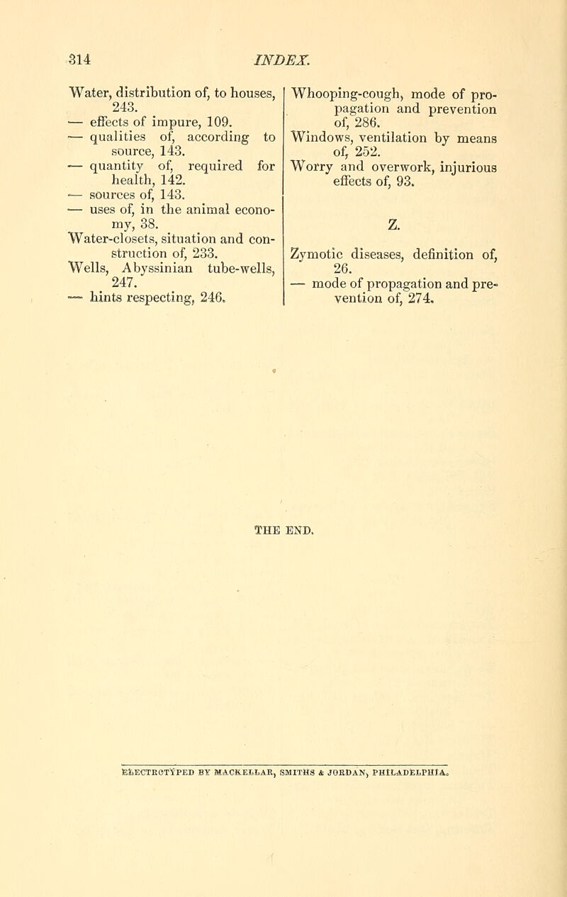 Water, distribution of, to houses, 243. — effects of impure, 109. ■— qualities of, according to source, 143. — quantity of, required for health, 142. ■— sources of, 143. — uses of, in the animal econo- my, 38. _ Water-closets, situation and con- struction of, 233. Wells, Abyssinian tube-wells, > 247. ■— hints respecting, 246. Whooping-cough, mode of pro- pagation and prevention of, 286. Windows, ventilation by means of, 252. Worry and overwork, injurious effects of, 93. Z. Zymotic diseases, definition of, 26. — mode of propagation and pre- vention of, 274. THE END. £i>ECTROTYPED BY MACKELLAR, SMITHS & JORDAN, PHILADELPHIA,