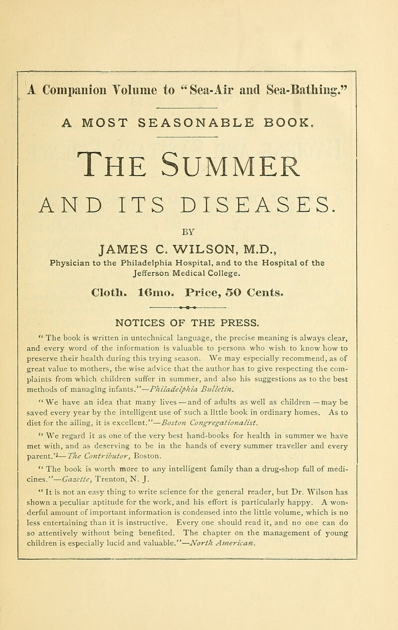 A Companion Tolunie to Sea-Air and Sea-Bathing. A MOST SEASONABLE BOOK, The Summer AND ITS DISEASES BY JAMES C. WILSON, M.D., Physician to the Philadelphia Hospital, and to the Hospital of the Jefferson Medical College. Clotli. 16mo. Price, 50 Cents* NOTICES OF THE PRESS. The book is written in untechnical language, the precise meaning is always clear, and every word of the information is valuable to persons who wish to know how to preserve their health during this trying season. We may especially recommend, as of great value to mothers, the wise advice that the author has to give respecting the com- plaints from which children suffer in summer, and also his suggestions as to the best methods of managing infants.—Philadelphia Bulletin. We have ah idea that many lives — and of adults as Well as children — may be saved every year by the intelligent use of such a little book in ordinary homes. As to diet for the ailing, it is excellent.—Boston Congregationalist. We regard it as ohe of the very best hand-books for health in summer we have met with, and as deserving to be in the hands of every summer traveller and every parent.—The Contributor, Boston. The book is worth more to any intelligent family than a drug-shop full of medi- cines.—Gazette, Trenton, N. J. It is not an easy thing to write science for the general reader, but Dr. Wilson has shown a peculiar aptitude for the work, and his effort is particularly happy. A won- derful amount of important information is condensed into the little volume, which is no less entertaining than it is instructive. Every one should read it, and no one can do so attentively without being benefited. The chapter on the management of young children is especially lucid and valuable.—North American.