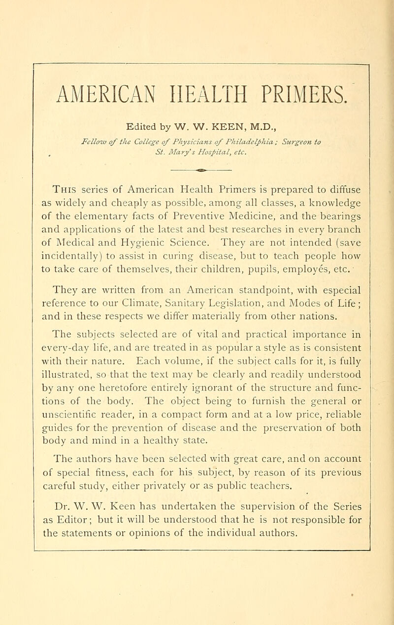 AMERICAN HEALTH PRIMERS. Edited by W. W. KEEN, M.D., Fellow of the College of Physicians of Philadelphia ; Surgeon to St. Mary's Hospital, etc. This series of American Health Primers is prepared to diffuse as widely and cheaply as possible, among all classes, a knowledge of the elementary facts of Preventive Medicine, and the bearings and applications of the latest and best researches in every branch of Medical and Hygienic Science. They are not intended (save incidentally) to assist in curing disease, but to teach people how to take care of themselves, their children, pupils, employes, etc. They are written from an American standpoint, with especial reference to our Climate, Sanitary Legislation, and Modes of Life; and in these respects we differ materially from other nations. The subjects selected are of vital and practical importance in every-day life, and are treated in as popular a style as is consistent with their nature. Each volume, if the subject calls for it, is fully illustrated, so that the text may be clearly and readily understood by any one heretofore entirely ignorant of the structure and func- tions of the body. The object being to furnish the general or unscientific reader, in a compact form and at a low price, reliable guides for the prevention of disease and the preservation of both body and mind in a healthy state. The authors have been selected with great care, and on account of special fitness, each for his subject, by reason of its previous careful study, either privately or as public teachers. Dr. W. W. Keen has undertaken the supervision of the Series as Editor; but it will be understood that he is not responsible for the statements or opinions of the individual authors.