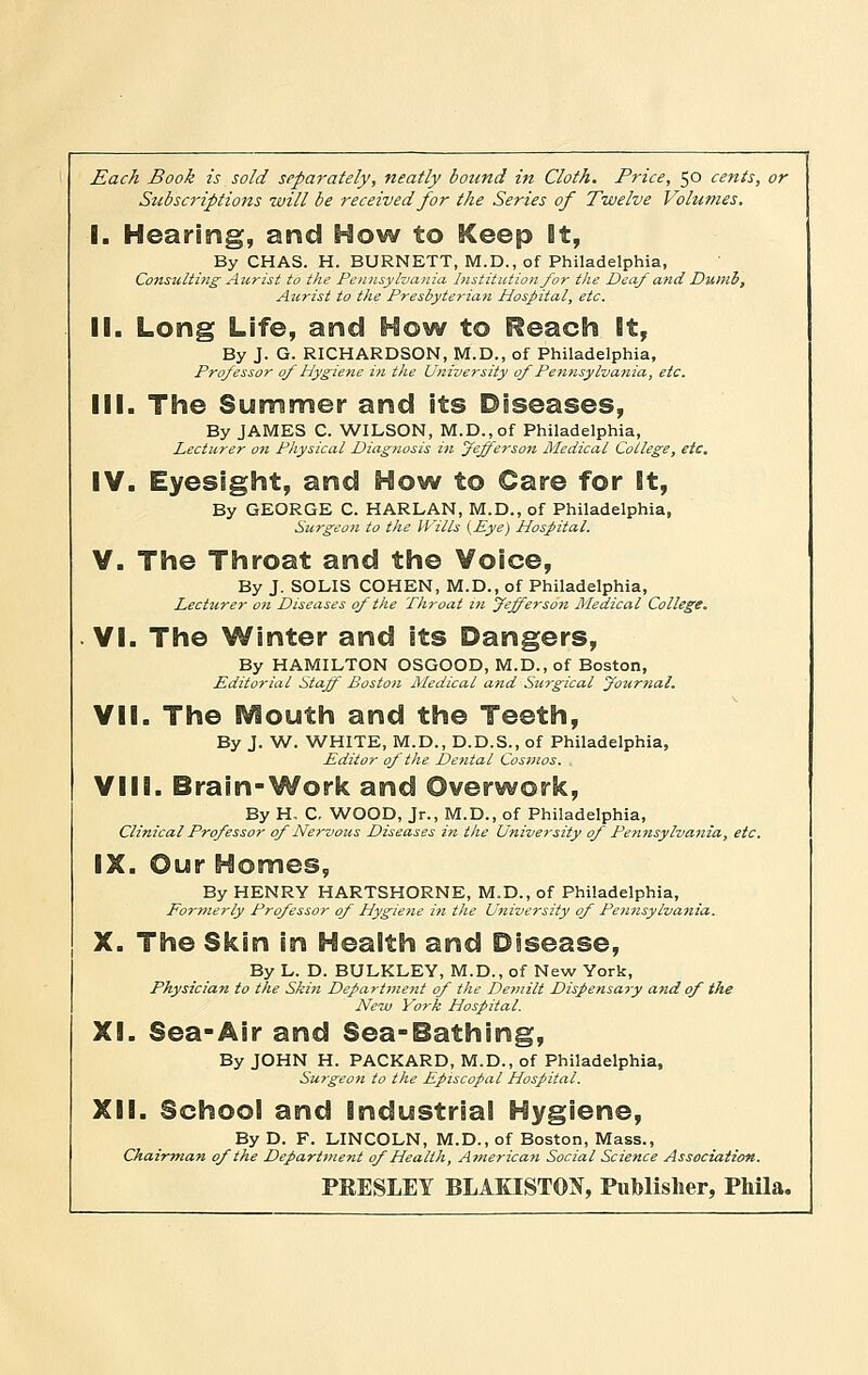 Each Book is sold separately, neatly bound in Cloth. Price, 50 cents, or Subscriptions will be received for the Series of Twelve Volumes. I. Hearing, and How to Keep it, By CHAS. H. BURNETT, M.D., of Philadelphia, Consulting Aurist to the Pennsylvania Institution for the Deaf and Dumb, Aurist to the Presbyterian Hospital, etc. II. Long Life, and How to Reach It, By J. G. RICHARDSON, M.D., of Philadelphia, Professor of Hygiene in the University of Pennsylvania, etc. III. The Summer and its Diseases, By JAMES C. WILSON, M.D.,of Philadelphia, Lecturer on Physical Diagnosis in Jefferson Medical College, etc, IV. Eyesight, and How to Care for It, By GEORGE C. HARLAN, M.D., of Philadelphia, Surgeon to the Wills {Eye) Hospital. V. The Throat and the Voice, By J. SOLIS COHEN, M.D., of Philadelphia, Lecturer on Diseases of the Throat in Jefferson Medical College. VI. The Winter and its Dangers, By HAMILTON OSGOOD, M.D., of Boston, Editorial Staff Boston Medical and Stirgical Journal. VII. The Mouth and the Teeth, By J. W. WHITE, M.D., D.D.S., of Philadelphia, Editor of the Dental Cosmos. . VIII. Brain-Work and Overwork, By H, C. WOOD, Jr., M.D., of Philadelphia, Clinical Professor of Nervous Diseases in the University of Pennsylvania, etc. IX. Our Homes, By HENRY HARTSHORNE, M.D., of Philadelphia, Forme7-ly Professor of Hygiene in the University of Pennsylvania. X. The Skin in Health and Disease, By L. D. BULKLEY, M.D., of New York, Physician to the Skin Department of the Demilt Dispensary , Hew York Hospital. XL Sea-Air and Sea-Bathing, By JOHN H. PACKARD, M.D., of Philadelphii Surgeon to the Episcopal Hospital. XII. School and Industrial Hygiene, LINCOLN, M.D., of Boston, Mass. tment of Health, American Social Scienc PRESLEY BLAKISTW, Publisher, Phila. By D. F. LINCOLN, M.D., of Boston, Mass., Chairman of the Department of Health, American Social Science Association.