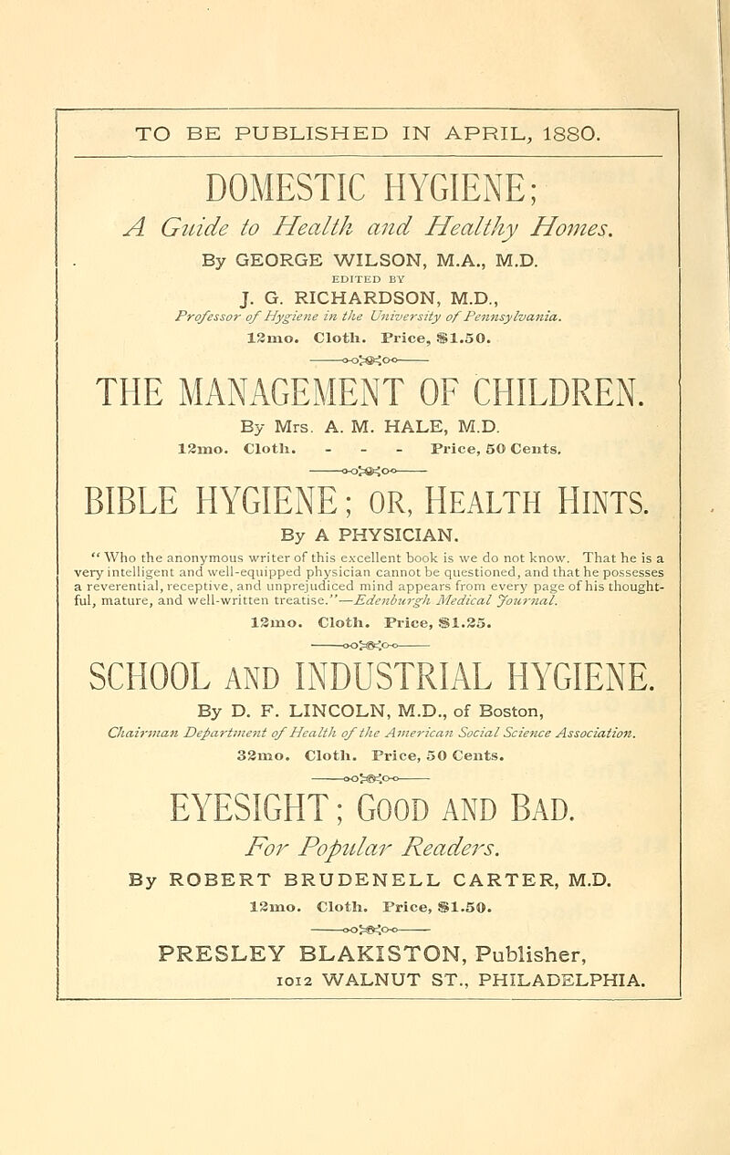 TO BE PUBLISHED IN APRIL, 1880. DOMESTIC HYGIENE; A Guide to Health and Healthy Homes. By GEORGE WILSON, M.A., M.D. EDITED BY J. G. RICHARDSON, M.D., Professor of Hygiene in the University of Pennsylvania. 12rno. Cloth. Price, $1.50. THE MANAGEMENT OF CHILDREN. By Mrs. A. M. HALE, M.D. 12rno. Cloth. - Price, 50 Cents. BIBLE HYGIENeTorThealth HINTS. By A PHYSICIAN.  Who the anonymous writer of this excellent book is we do not know. That he is a very intelligent and well-equipped physician cannot be questioned, and that he possesses a reverential, receptive, and unprejudiced mind appears from every page of his thought- ful, mature, and well-written treatise.-—Edenburgh Medical Journal. 12rno. Cloth. Price, SI.25. SCHOOL AND INDUSTRIAL HYGIENE. By D. F. LINCOLN, M.D., of Boston, Chairman Department of Health of the American Social Science Association. 32mo. Cloth. Price, 50 Cents. EYESIGHtTgood and Bad. For Popular Readers. By ROBERT BRUDENELL CARTER, M.D. 12nio. Cloth. Price, $1.50. PRESLEY BLAKISTON, Publisher, 1012 WALNUT ST., PHILADELPHIA.