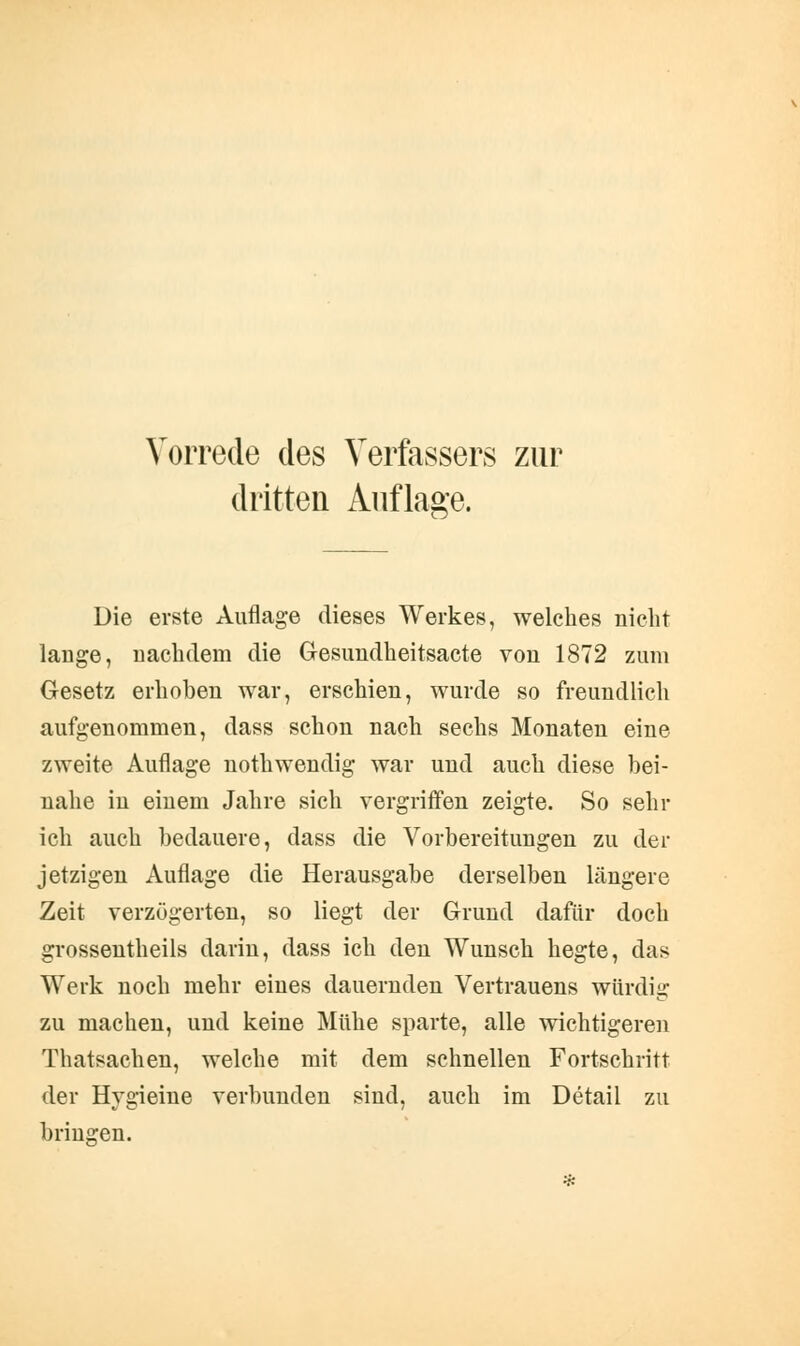 Vorrede des Verfassers zur dritten Auflage. Die erste Auflage dieses Werkes, welches nicht lauge, nachdem die Gesundheitsacte von 1872 zum Gesetz erhoben war, erschien, wurde so freundlich aufgenommen, dass schon nach sechs Monaten eine zweite Auflage nothwendig war und auch diese bei- nahe in einem Jahre sich vergriffen zeigte. So sehr ich auch bedauere, dass die Vorbereitungen zu der jetzigen Auflage die Herausgabe derselben längere Zeit verzögerten, so liegt der Grund dafür doch grossentheils darin, dass ich den Wunsch hegte, das Werk noch mehr eines dauernden Vertrauens würdig zu machen, und keine Mühe sparte, alle wichtigeren Thatsachen, welche mit dem schnellen Fortschritt der Hygieine verbunden sind, auch im Detail zu bringen.