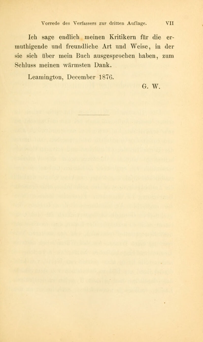 Ich sage endlich meinen Kritikern flu- die er- rauthigende und freundliche Art und Weise, in der sie sich über mein Buch ausgesprochen haben, 7Aim Schluss meinen wärmsten Dank. Leamington, December 187G. G. W.