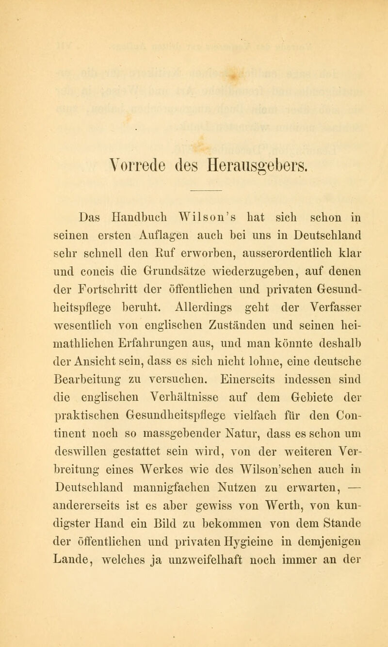 Vorrede des Herausgebers. Das Handbuch Wilson's hat sich schon in seinen ersten Auflagen auch bei uns in Deutschland sehr schnell den Ruf erworben, ausserordentlich klar und concis die Grundsätze wiederzugeben, auf denen der Fortschritt der öffentlichen und privaten Gesund- heitspflege beruht. Allerdings geht der Verfasser wesentlich von englischen Zuständen und seinen hei- niathlichen Erfahrungen aus, und man könnte deshalb der Ansicht sein, dass es sich nicht lohne, eine deutsche Bearbeitung zu versuchen. Einerseits indessen sind die englischen Verhältnisse auf dem Gebiete der praktischen Gesundheitspflege vielfach für den Con- tinent noch so massgebender Natur, dass es schon um deswillen gestattet sein wird, von der weiteren Ver- breitung eines Werkes wie des Wilson'schen auch in Deutschland mannigfachen Nutzen zu erwarten, — andererseits ist es aber gewiss von Werth, von kun- digster Hand ein Bild zu bekommen von dem Stande der öffentlichen und privaten Hygieine in demjenigen Lande, welches ja unzweifelhaft noch immer an der