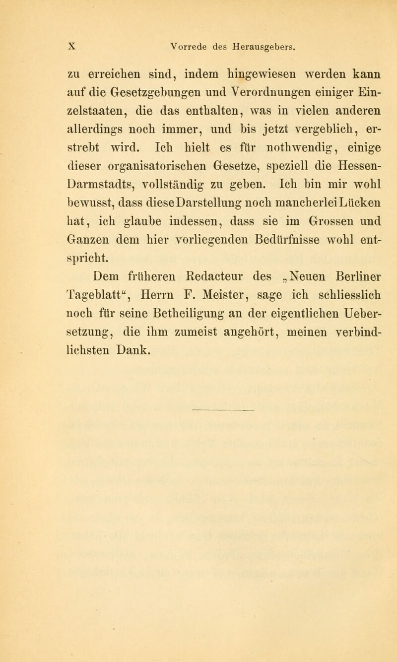 zu erreichen sind, indem hingewiesen werden kann auf die Gesetzgebungen und Verordnungen einiger Ein- zelstaaten, die das enthalten, was in vielen anderen allerdings noch immer, und bis jetzt vergeblich, er- strebt wird. Ich hielt es für nothwendig, einige dieser organisatorischen Gesetze, speziell die Hessen- Darmstadts, vollständig zu geben. Ich bin mir wohl bewusst, dass diese Darstellung noch mancherlei Lücken hat, ich glaube indessen, dass sie im Grossen und Ganzen dem hier vorliegenden Bedürfnisse wohl ent- spricht. Dem früheren Redacteur des „Neuen Berliner Tageblatt, Herrn F. Meister, sage ich schliesslich noch für seine Betheiligung an der eigentlichen Ueber- setzung, die ihm zumeist angehört, meinen verbind- lichsten Dank.