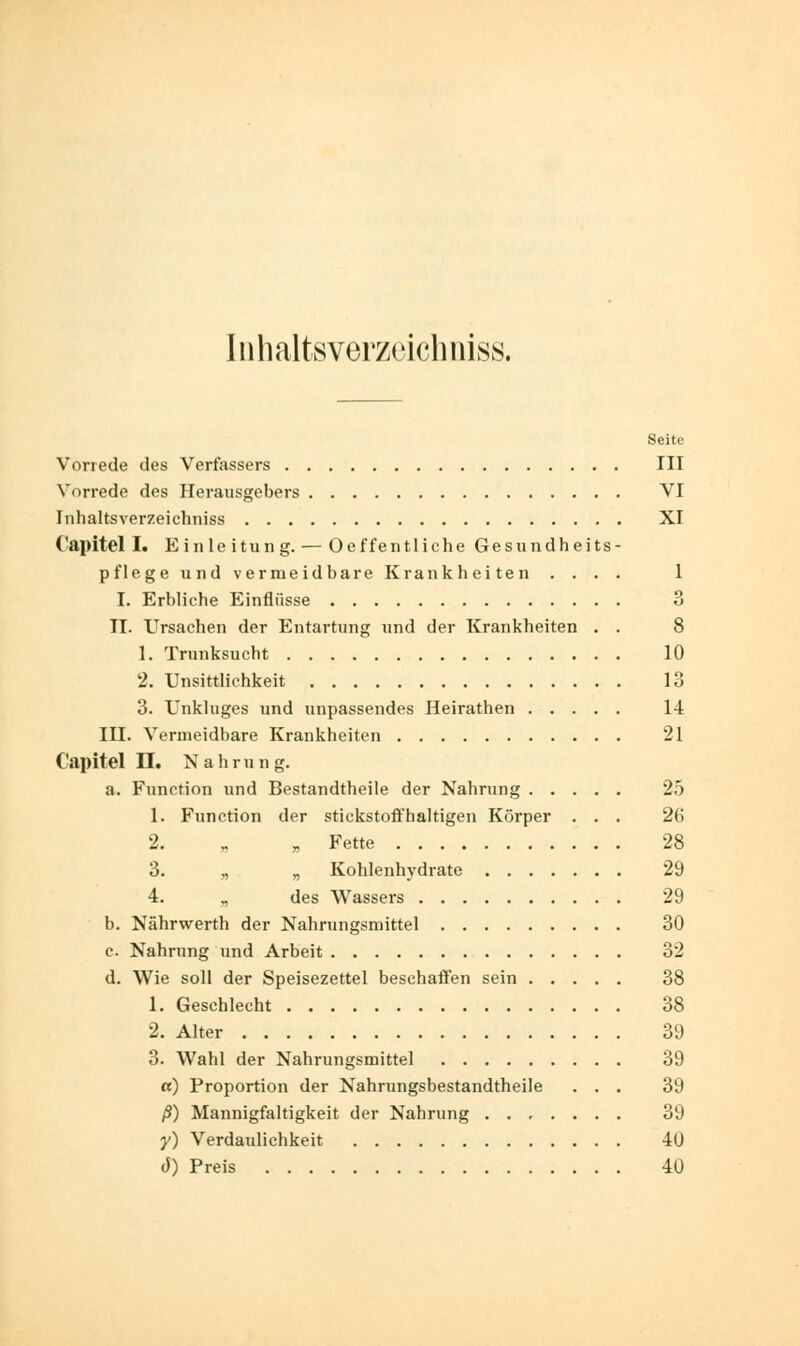 Inhaltsverzeichniss. Seite Vorrede des Verfassers III Vorrede des Herausgebers VI Inhaltsverzeichniss XI (•apitel I. Einleitung. — Oeffentliche Gesundheits- pflege und vermeidbare Krankheiten .... 1 I. Erbliche Einflüsse 3 II. Ursachen der Entartung und der Krankheiten . . 8 1. Trunksucht 10 2. Unsittlichkeit 13 3. Unkluges und unpassendes Heirathen 14 III. Vermeidbare Krankheiten 21 Capitel II. Nahrung. a. Function und Bestandtheile der Nahrung 25 1. Function der stickstoffhaltigen Körper . . . 26 2. „ „ Fette 28 3. „ „ Kohlenhydrate 29 4. „ des Wassers 29 b. Nährwerth der Nahrungsmittel 30 c Nahrung und Arbeit 32 d. Wie soll der Speisezettel beschaffen sein 38 1. Geschlecht 38 2. Alter 39 3. Wahl der Nahrungsmittel 39 a) Proportion der Nahrungsbestandtheile ... 39 ß) Mannigfaltigkeit der Nahrung 39 y) Verdaulichkeit 40 J) Preis 40