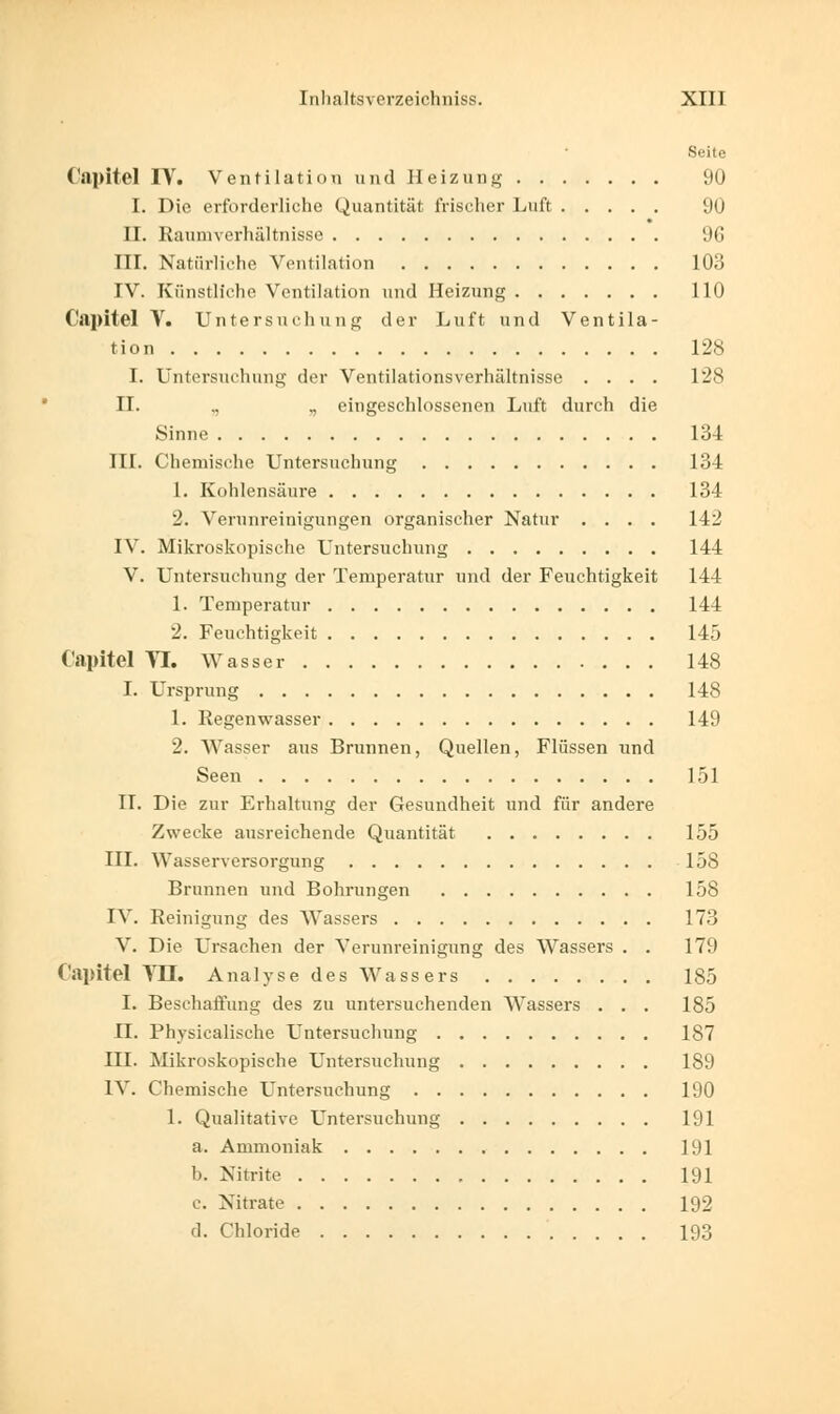 Seite Capitel I\r. Ventilation und Heizung 90 I. Die erforderliche Quantität frischer Luft 90 II. Raumverhältnisse 96 III. Natürliche Ventilation 103 IV. Künstliche Ventilation und Heizung 110 €apitel V. Untersuchung der Luft und Ventila- tion 128 I. Untersuchung der Ventilationsverhältnisse .... 128 II. .. .. eingeschlossenen Luft durch die »Sinne 134 III. Chemische Untersuchung 134 1. Kohlensäure 134 2. Verunreinigungen organischer Natur .... 142 IV. Mikroskopische Untersuchung 144 V. Untersuchung der Temperatur und der Feuchtigkeit 144 1. Temperatur 144 2. Feuchtigkeit 145 Capitel Tl. Wasser 148 I. Ursprung 148 1. Regenwasser 149 2. Wasser aus Brunnen, Quellen, Flüssen und Seen 151 IL Die zur Erhaltung der Gesundheit und für andere Zwecke ausreichende Quantität 155 III. Wasserversorgung 158 Brunnen und Bohrungen 158 IV. Reinigung des Wassers 173 V. Die Ursachen der Verunreinigung des Wassers . . 179 Capitel VII. Analyse des Wassers 185 I. Beschaffung des zu untersuchenden Wassers ... 185 IL Physicalische Untersuchung 187 III. Mikroskopische Untersuchung 189 IV. Chemische Untersuchung 190 1. Qualitative Untersuchung 191 a. Ammoniak 191 b. Nitrite 191 c. Nitrate 192 d. Chloride 193