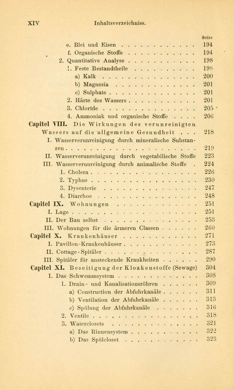 Seite e. Blei und Eisen 194 f. Organische Stoffe 194 2. Quantitative Analyse 198 1. Feste Bestandteile 198 a) Kalk 200 b) Magnesia 201 c) Sulphate 201 2. Härte des Wassers 201 3. Chloride 205 • 4. Ammoniak und organische Stoffe .... 20(1 Capitel Mill. Die Wirkungen des verunreinigten Wassers auf die allgemeine Gesundheit . . . 218 I. Wasserverunreinigung durch mineralische Substan- zen 219 II. Wasserverunreinigung durch vegetabilische Stoffe 223 III. Wasserverunreinigung durch animalische Stoffe . 224 1. Cholera 226 2. Typhus 230 3. Dysenterie 247 4. Diarrhoe 248 Capitel IX. Wohnungen 251 I. Lage 251 II. Der Bau selbst 253 III. Wohnungen für die ärmeren Classen 260 Capitel X. Krankenhäuser 271 I. Pavillon-Krankenhäuser 273 IL Cottage-Spitäler 287 III. Spitäler für ansteckende Krankheiten 290 Capitel XI. Beseitigung der Kloakenstoffe (Sewage) 304 I. Das Schwemmsystem 308 1. Drain- und Kanalisationsröhren 309 a) Construction der Abfuhrkanäle 311 b) Ventilation der Abfuhrkanäle 313 c) Spülung der Abfuhrkanäle 316 2. Ventile 318 3. Waterclosets 321 a) Das Rinnensystem 322 b) Das Spülcloset 323