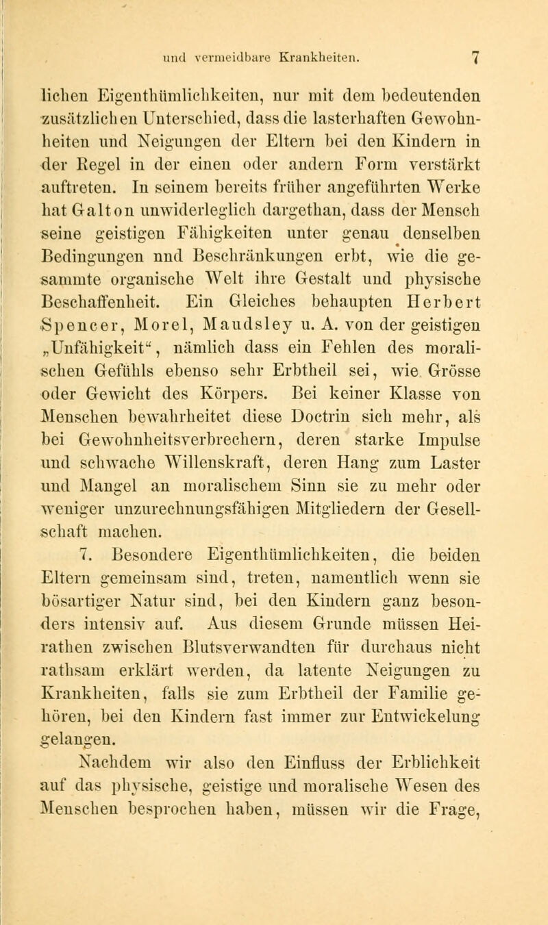 liehen Eigentümlichkeiten, nur mit dem bedeutenden zusätzlichen Unterschied, dassdie lasterhaften Gewohn- heiten und Neigungen der Eltern bei den Kindern in der Regel in der einen oder andern Form verstärkt auftreten. In seinem bereits früher angeführten Werke hat Galton unwiderleglich dargethan, dass der Mensch seine geistigen Fähigkeiten unter genau denselben Bedingungen nnd Beschränkungen erbt, wie die ge- sammte organische Welt ihre Gestalt und physische Beschaffenheit. Ein Gleiches behaupten Herbert Spencer, Morel, Maudsley u. A. von der geistigen „Unfähigkeit, nämlich dass ein Fehlen des morali- schen Gefühls ebenso sehr Erbtheil sei, wie Grösse oder Gewicht des Körpers. Bei keiner Klasse von Menschen bewahrheitet diese Doctrin sich mehr, als bei Gewohnheitsverbrechern, deren starke Impulse und sclnvache Willenskraft, deren Hang zum Laster und Mangel an moralischem Sinn sie zu mehr oder weniger unzurechnungsfähigen Mitgliedern der Gesell- schaft machen. 7. Besondere Eigenthümlichkeiten, die beiden Eltern gemeinsam sind, treten, namentlich wenn sie bösartiger Natur sind, bei den Kindern ganz beson- ders intensiv auf. Aus diesem Grunde müssen Hei- rathen zwischen Blutsverwandten für durchaus nicht rathsam erklärt werden, da latente Neigungen zu Krankheiten, falls sie zum Erbtheil der Familie ge- hören, bei den Kindern fast immer zur Entwickelung gelangen. Nachdem wir also den Einfluss der Erblichkeit auf das physische, geistige und moralische Wesen des Menschen besprochen haben, müssen wir die Frage,